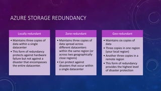 AZURE STORAGE REDUNDANCY
Locally redundant
• Maintains three copies of
data within a single
datacenter
• This form of redundancy
protects against hardware
failure but not against a
disaster that encompasses
the entire datacenter.
Zone-redundant
• Maintains three copies of
data spread across
different datacenters
within the same region (or
across two geographically
close regions)
• Can protect against
disasters that occur within
a single datacenter
Geo-redundant
• Maintains six copies of
data
• Three copies in one region
(your local region)
• Another three copies in a
remote region
• This form of redundancy
provides the highest level
of disaster protection
 