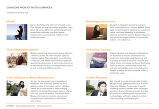 COMSCORE PRODUCT SUITES & SERVICES

Continued from previous page.




Mobile                                                                                Marketing on the Internet
                                Explore the “who, what and how” of mobile users.                          Design fully integrated marketing strategies.
                                Gain insights into the competitive landscape. Learn                       Drive qualified traffic to a content website. Boost
                                about the various behaviors and demographics of                           sales by identifying and reaching new audiences
                                mobile web audiences. comScore Mobile                                     online. comScore Marketing on the Internet
                                solutions offer unprecedented visibility into the                         solutions provide the superior digital intelligence
                                mobile ecosystem.                                                         and consumer insights needed to successfully
                                                                                                          achieve online objectives.




Cross Media Measurement                                                               Technology Tracking
                                Measure advertising effectiveness across platforms                        Analyze hardware and software configurations
                                —Internet, mobile, TV, radio and print. Optimize                          for thousands of devices. Understand how
                                marketing spend. Plan campaigns more efficiently.                         consumers’ technology-usage behaviors shift.
                                comScore Cross Media Measurement capabilities                             Capitalize on trends in personal computer and
                                quantify the effectiveness of each media channel on                       mobile device technology. comScore Technology
                                an advertising campaign, including branding impact                        Tracking services combine device-level data
                                as well as online and offline behaviors.                                  with user demographics and online behavioral
                                                                                                          insights to deliver the most complete profile of
                                                                                                          technology usage.

Video & Distributed Media Measurement                                                 Custom Research
                                Uncover the size, growth and composition of                               Get tailored, accurate and actionable insights.
                                distributed web audiences. Identify the most                              Design studies geared toward actual business
                                attractive types of distributed content—widgets,                          objectives. Measure the success of specific
                                videos, social applications or other emerging                             marketing efforts to improve future campaigns.
                                platforms. Understand how usage patterns change                           comScore Custom Research studies leverage
                                over time. comScore Video & Distributed Media                             the massive comScore panel, sophisticated
                                Measurement solutions provide accurate and                                methodologies and expert analysts to deliver
                                comprehensive measurement of distributed                                  industry-leading marketing insights.
                                web content.

CONTACT     learnmore@comscore.com      www.comscore.com
 