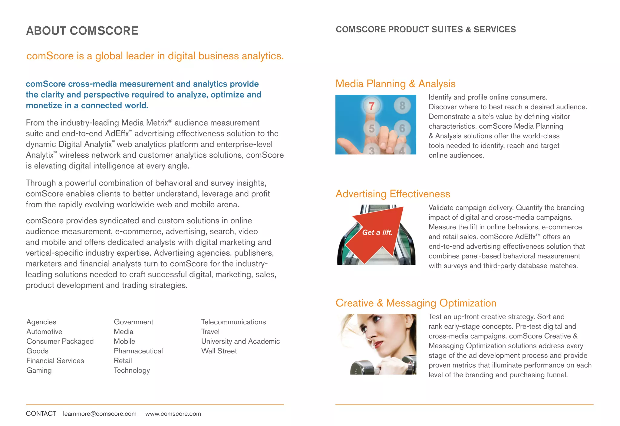 ABOUT COMSCORE                                                                  COMSCORE PRODUCT SUITES & SERVICES


comScore is a global leader in digital business analytics.

comScore cross-media measurement and analytics provide                          Media Planning & Analysis
the clarity and perspective required to analyze, optimize and                                       Identify and profile online consumers.
monetize in a connected world.                                                                      Discover where to best reach a desired audience.
                                                                                                    Demonstrate a site’s value by defining visitor
From the industry-leading Media Metrix® audience measurement                                        characteristics. comScore Media Planning
suite and end-to-end AdEffx™ advertising effectiveness solution to the                              & Analysis solutions offer the world-class
dynamic Digital Analytix™ web analytics platform and enterprise-level                               tools needed to identify, reach and target
Analytix™ wireless network and customer analytics solutions, comScore                               online audiences.
is elevating digital intelligence at every angle.

Through a powerful combination of behavioral and survey insights,
comScore enables clients to better understand, leverage and profit              Advertising Effectiveness
from the rapidly evolving worldwide web and mobile arena.                                           Validate campaign delivery. Quantify the branding
comScore provides syndicated and custom solutions in online                                         impact of digital and cross-media campaigns.
                                                                                                    Measure the lift in online behaviors, e-commerce
audience measurement, e-commerce, advertising, search, video
                                                                                                    and retail sales. comScore AdEffx™ offers an
and mobile and offers dedicated analysts with digital marketing and                                 end-to-end advertising effectiveness solution that
vertical-specific industry expertise. Advertising agencies, publishers,                             combines panel-based behavioral measurement
marketers and financial analysts turn to comScore for the industry-                                 with surveys and third-party database matches.
leading solutions needed to craft successful digital, marketing, sales,
product development and trading strategies.

                                                                                Creative & Messaging Optimization
                                                                                                    Test an up-front creative strategy. Sort and
Agencies                 Government                   Telecommunications
                                                                                                    rank early-stage concepts. Pre-test digital and
Automotive               Media                        Travel
                                                                                                    cross-media campaigns. comScore Creative &
Consumer Packaged        Mobile                       University and Academic
                                                                                                    Messaging Optimization solutions address every
Goods                    Pharmaceutical               Wall Street
                                                                                                    stage of the ad development process and provide
Financial Services       Retail
                                                                                                    proven metrics that illuminate performance on each
Gaming                   Technology
                                                                                                    level of the branding and purchasing funnel.




CONTACT   learnmore@comscore.com   www.comscore.com
 