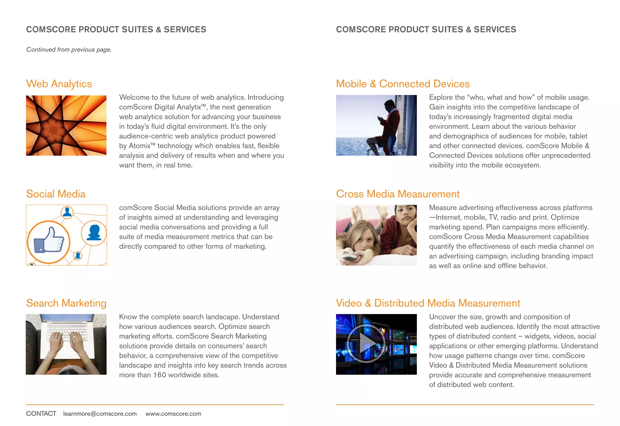 COMSCORE PRODUCT SUITES & SERVICES                                                     COMSCORE PRODUCT SUITES & SERVICES

Continued from previous page.




Web Analytics                                                                          Mobile & Connected Devices
                                Welcome to the future of web analytics. Introducing                      Explore the “who, what and how” of mobile usage.
                                comScore Digital Analytix™, the next generation                          Gain insights into the competitive landscape of
                                web analytics solution for advancing your business                       today’s increasingly fragmented digital media
                                in today’s fluid digital environment. It’s the only                      environment. Learn about the various behavior
                                audience-centric web analytics product powered                           and demographics of audiences for mobile, tablet
                                by Atomix™ technology which enables fast, flexible                       and other connected devices. comScore Mobile &
                                analysis and delivery of results when and where you                      Connected Devices solutions offer unprecedented
                                want them, in real time.                                                 visibility into the mobile ecosystem.


Social Media                                                                           Cross Media Measurement
                                comScore Social Media solutions provide an array                         Measure advertising effectiveness across platforms
                                of insights aimed at understanding and leveraging                        —Internet, mobile, TV, radio and print. Optimize
                                social media conversations and providing a full                          marketing spend. Plan campaigns more efficiently.
                                suite of media measurement metrics that can be                           comScore Cross Media Measurement capabilities
                                directly compared to other forms of marketing.                           quantify the effectiveness of each media channel on
                                                                                                         an advertising campaign, including branding impact
                                                                                                         as well as online and offline behavior.




Search Marketing                                                                       Video & Distributed Media Measurement
                                Know the complete search landscape. Understand                           Uncover the size, growth and composition of
                                how various audiences search. Optimize search                            distributed web audiences. Identify the most attractive
                                marketing efforts. comScore Search Marketing                             types of distributed content – widgets, videos, social
                                solutions provide details on consumers’ search                           applications or other emerging platforms. Understand
                                behavior, a comprehensive view of the competitive                        how usage patterns change over time. comScore
                                landscape and insights into key search trends across                     Video & Distributed Media Measurement solutions
                                more than 160 worldwide sites.                                           provide accurate and comprehensive measurement
                                                                                                         of distributed web content.


CONTACT     learnmore@comscore.com      www.comscore.com
 
