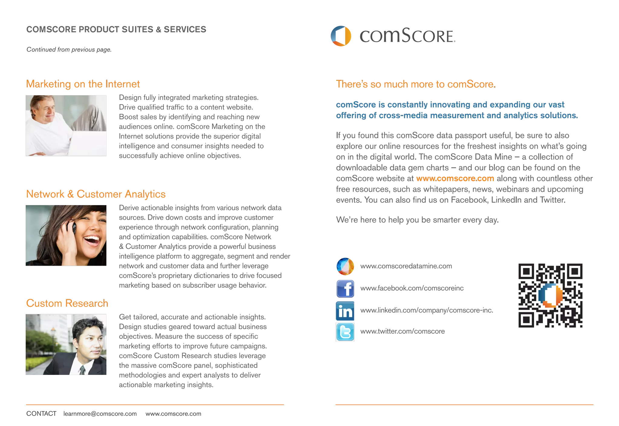COMSCORE PRODUCT SUITES & SERVICES

Continued from previous page.




Marketing on the Internet                                                                There’s so much more to comScore.
                                Design fully integrated marketing strategies.
                                Drive qualified traffic to a content website.            comScore is constantly innovating and expanding our vast
                                Boost sales by identifying and reaching new              offering of cross-media measurement and analytics solutions.
                                audiences online. comScore Marketing on the
                                Internet solutions provide the superior digital          If you found this comScore data passport useful, be sure to also
                                intelligence and consumer insights needed to             explore our online resources for the freshest insights on what’s going
                                successfully achieve online objectives.                  on in the digital world. The comScore Data Mine – a collection of
                                                                                         downloadable data gem charts – and our blog can be found on the
                                                                                         comScore website at www.comscore.com along with countless other
                                                                                         free resources, such as whitepapers, news, webinars and upcoming
Network & Customer Analytics                                                             events. You can also find us on Facebook, LinkedIn and Twitter.
                                Derive actionable insights from various network data
                                sources. Drive down costs and improve customer           We’re here to help you be smarter every day.
                                experience through network configuration, planning
                                and optimization capabilities. comScore Network
                                & Customer Analytics provide a powerful business
                                intelligence platform to aggregate, segment and render
                                network and customer data and further leverage                 www.comscoredatamine.com
                                comScore’s proprietary dictionaries to drive focused
                                marketing based on subscriber usage behavior.                  www.facebook.com/comscoreinc

Custom Research
                                                                                               www.linkedin.com/company/comscore-inc.
                                Get tailored, accurate and actionable insights.
                                Design studies geared toward actual business
                                                                                               www.twitter.com/comscore
                                objectives. Measure the success of specific
                                marketing efforts to improve future campaigns.
                                comScore Custom Research studies leverage
                                the massive comScore panel, sophisticated
                                methodologies and expert analysts to deliver
                                actionable marketing insights.


CONTACT     learnmore@comscore.com      www.comscore.com
 
