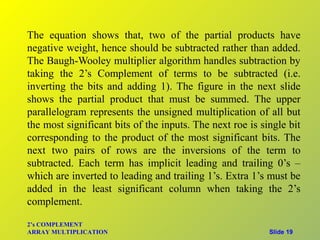 The equation shows that, two of the partial products have
negative weight, hence should be subtracted rather than added.
The Baugh-Wooley multiplier algorithm handles subtraction by
taking the 2’s Complement of terms to be subtracted (i.e.
inverting the bits and adding 1). The figure in the next slide
shows the partial product that must be summed. The upper
parallelogram represents the unsigned multiplication of all but
the most significant bits of the inputs. The next roe is single bit
corresponding to the product of the most significant bits. The
next two pairs of rows are the inversions of the term to
subtracted. Each term has implicit leading and trailing 0’s –
which are inverted to leading and trailing 1’s. Extra 1’s must be
added in the least significant column when taking the 2’s
complement.

2’s COMPLEMENT
ARRAY MULTIPLICATION                                       Slide 19
 