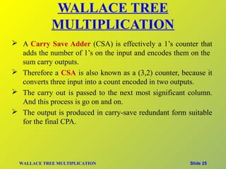 WALLACE TREE
             MULTIPLICATION
 A Carry Save Adder (CSA) is effectively a 1’s counter that
  adds the number of 1’s on the input and encodes them on the
  sum carry outputs.
 Therefore a CSA is also known as a (3,2) counter, because it
  converts three input into a count encoded in two outputs.
 The carry out is passed to the next most significant column.
  And this process is go on and on.
 The output is produced in carry-save redundant form suitable
  for the final CPA.




  WALLACE TREE MULTIPLICATION                          Slide 25
 
