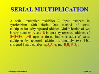 SERIAL MULTIPLICATION
 A serial multiplier multiplies 2 input numbers in
 synchronism with clock. One method of serial
 multiplication is by repeated addition. Multiplication of two
 binary numbers A and B is done by repeated addition of
 B+B+B+…..+B upto A times. Implementation of serial
 multiplier by repeated addition to multiply two 4-bit
 unsigned binary number A3 A2 A1 A0 and B3 B2 B1 B0 .




Serial Multiplication                                    Slide 30
 