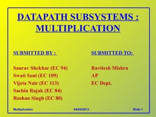 DATAPATH SUBSYSTEMS :
     MULTIPLICATION

SUBMITTED BY :                        SUBMITTED TO:

Saurav Shekhar (EC 94)                Ravitesh Mishra
Swati Soni (EC 109)                   AP
Vijeta Nair (EC 113)                  EC Dept.
Sachin Rajak (EC 84)
Roshan Singh (EC 80)

Multiplication           04/04/2013                     Slide 1
 