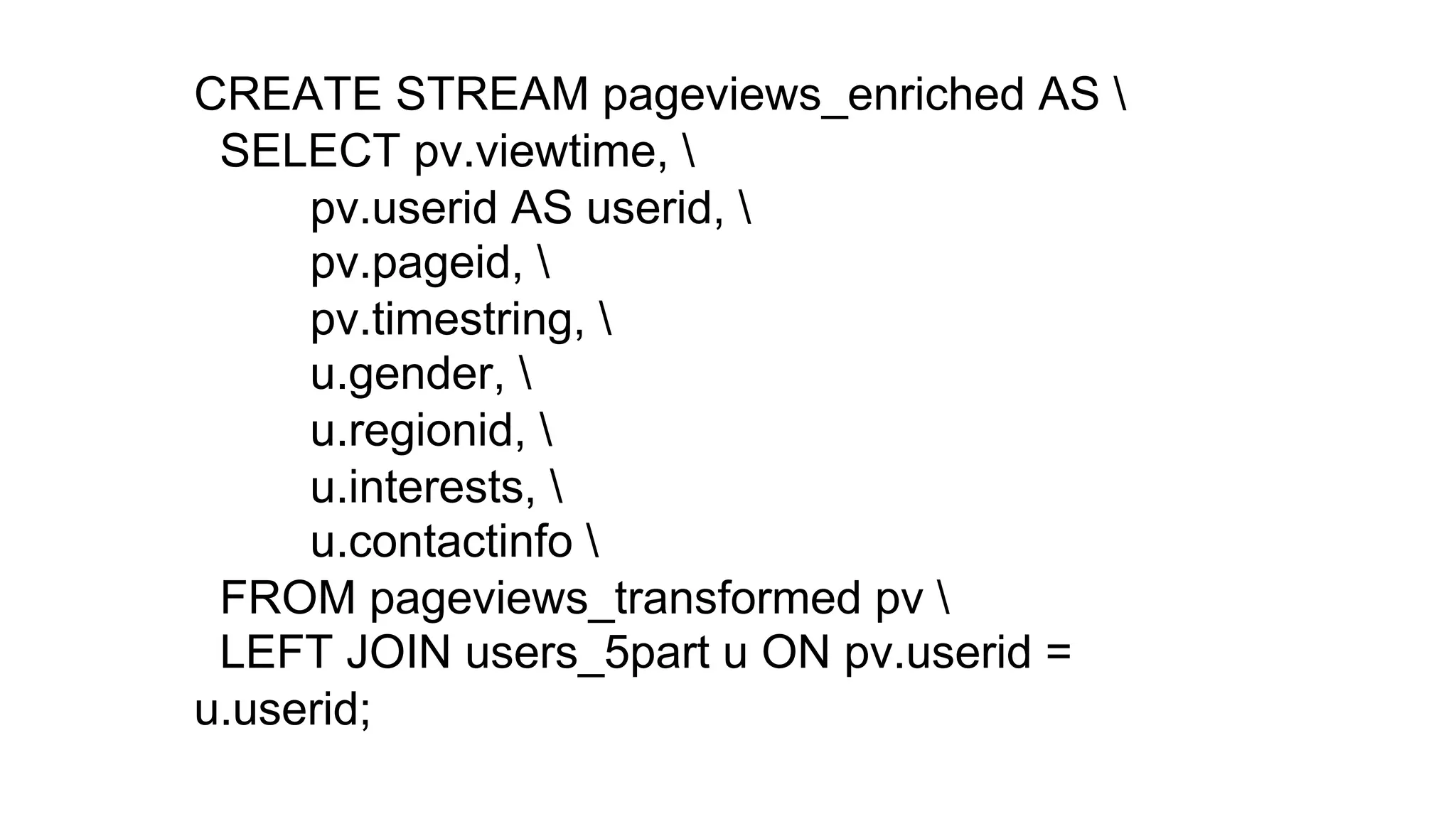 CREATE STREAM pageviews_enriched AS
SELECT pv.viewtime,
pv.userid AS userid,
pv.pageid,
pv.timestring,
u.gender,
u.regionid,
u.interests,
u.contactinfo
FROM pageviews_transformed pv
LEFT JOIN users_5part u ON pv.userid =
u.userid;