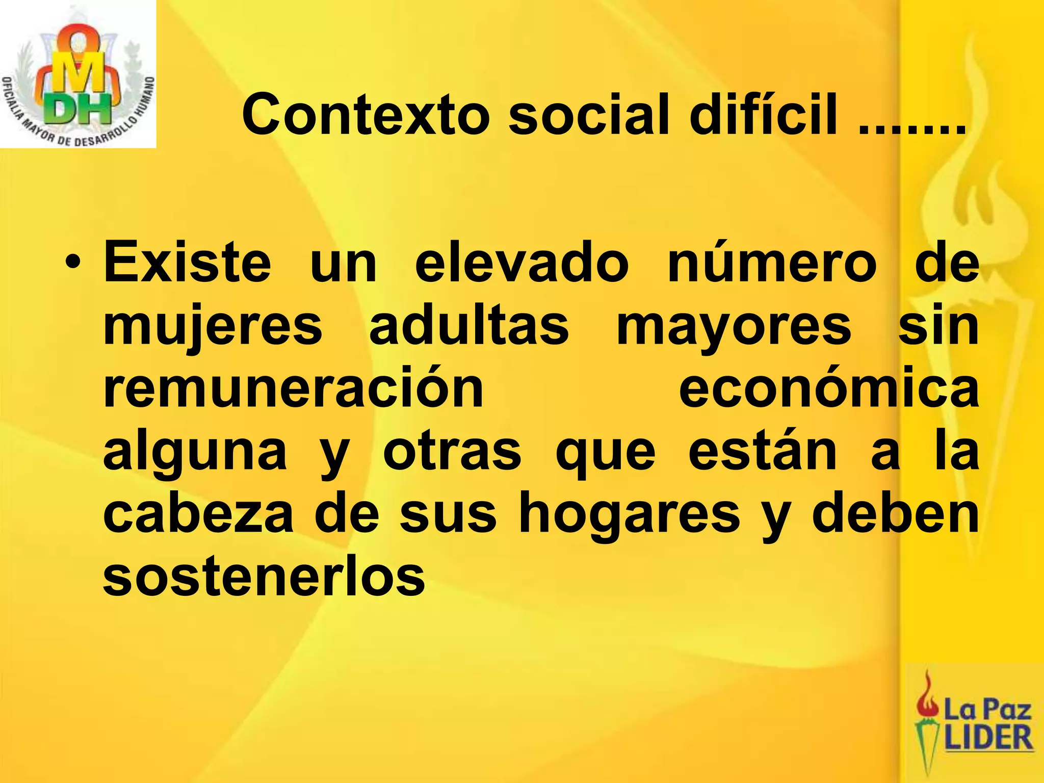 • Existe un elevado número de
mujeres adultas mayores sin
remuneración económica
alguna y otras que están a la
cabeza de sus hogares y deben
sostenerlos
Contexto social difícil .......
 