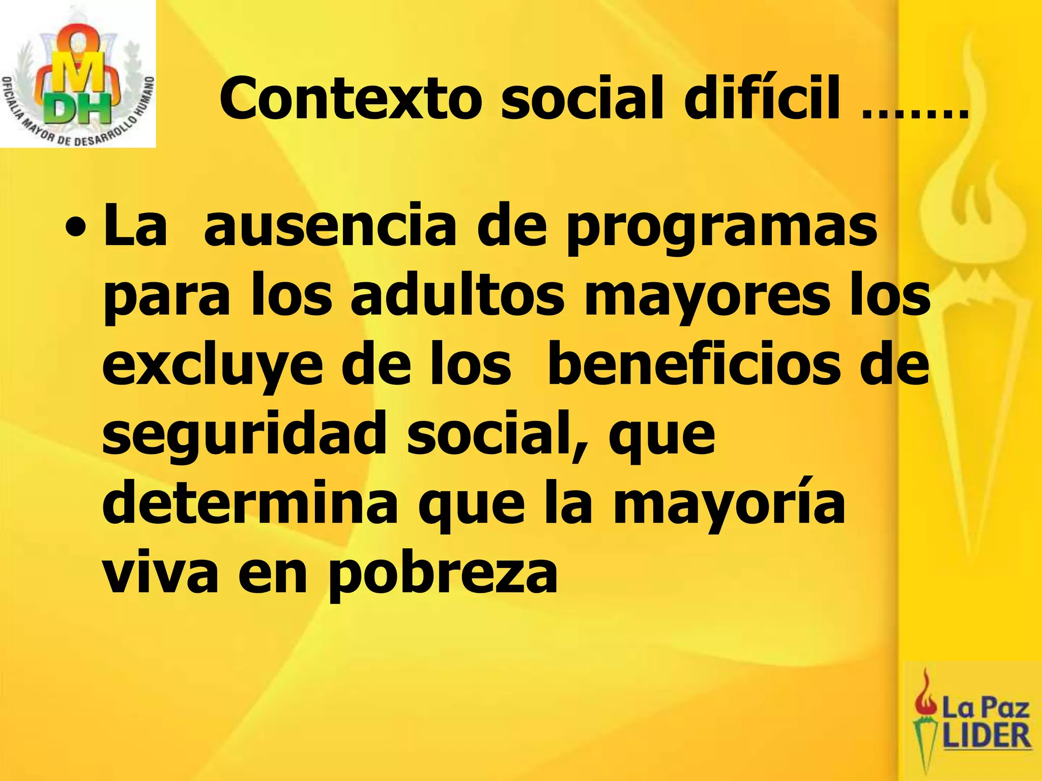 Contexto social difícil .......
• La ausencia de programas
para los adultos mayores los
excluye de los beneficios de
seguridad social, que
determina que la mayoría
viva en pobreza
 