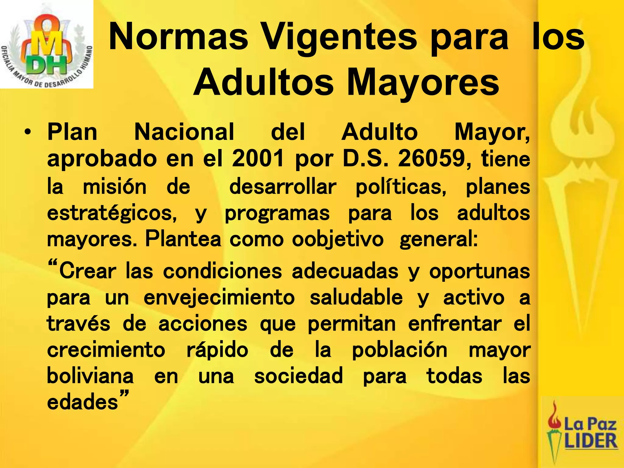Normas Vigentes para los
Adultos Mayores
• Plan Nacional del Adulto Mayor,
aprobado en el 2001 por D.S. 26059, tiene
la misión de desarrollar políticas, planes
estratégicos, y programas para los adultos
mayores. Plantea como oobjetivo general:
“Crear las condiciones adecuadas y oportunas
para un envejecimiento saludable y activo a
través de acciones que permitan enfrentar el
crecimiento rápido de la población mayor
boliviana en una sociedad para todas las
edades”
 