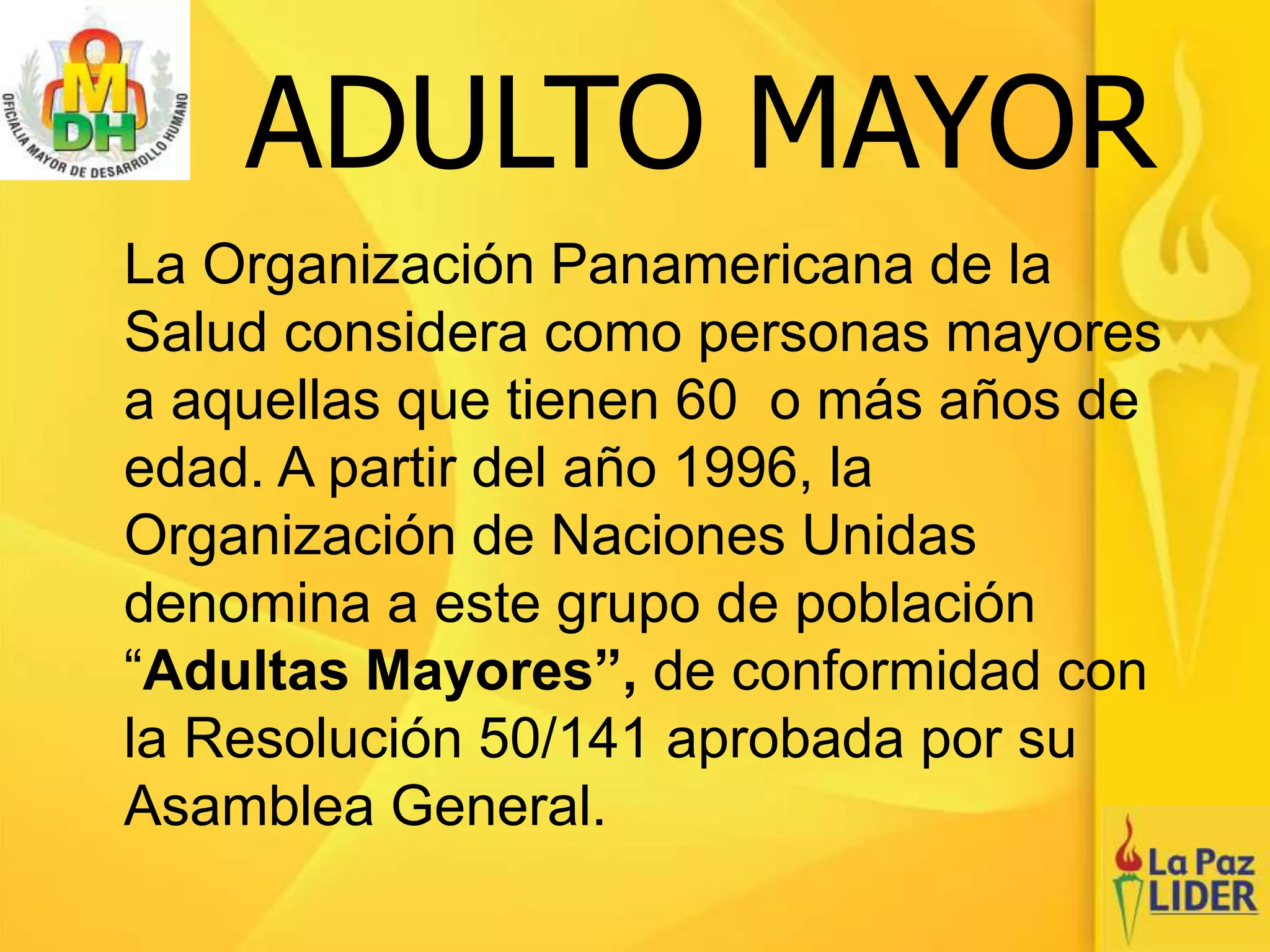 ADULTO MAYOR
La Organización Panamericana de la
Salud considera como personas mayores
a aquellas que tienen 60 o más años de
edad. A partir del año 1996, la
Organización de Naciones Unidas
denomina a este grupo de población
“Adultas Mayores”, de conformidad con
la Resolución 50/141 aprobada por su
Asamblea General.
 