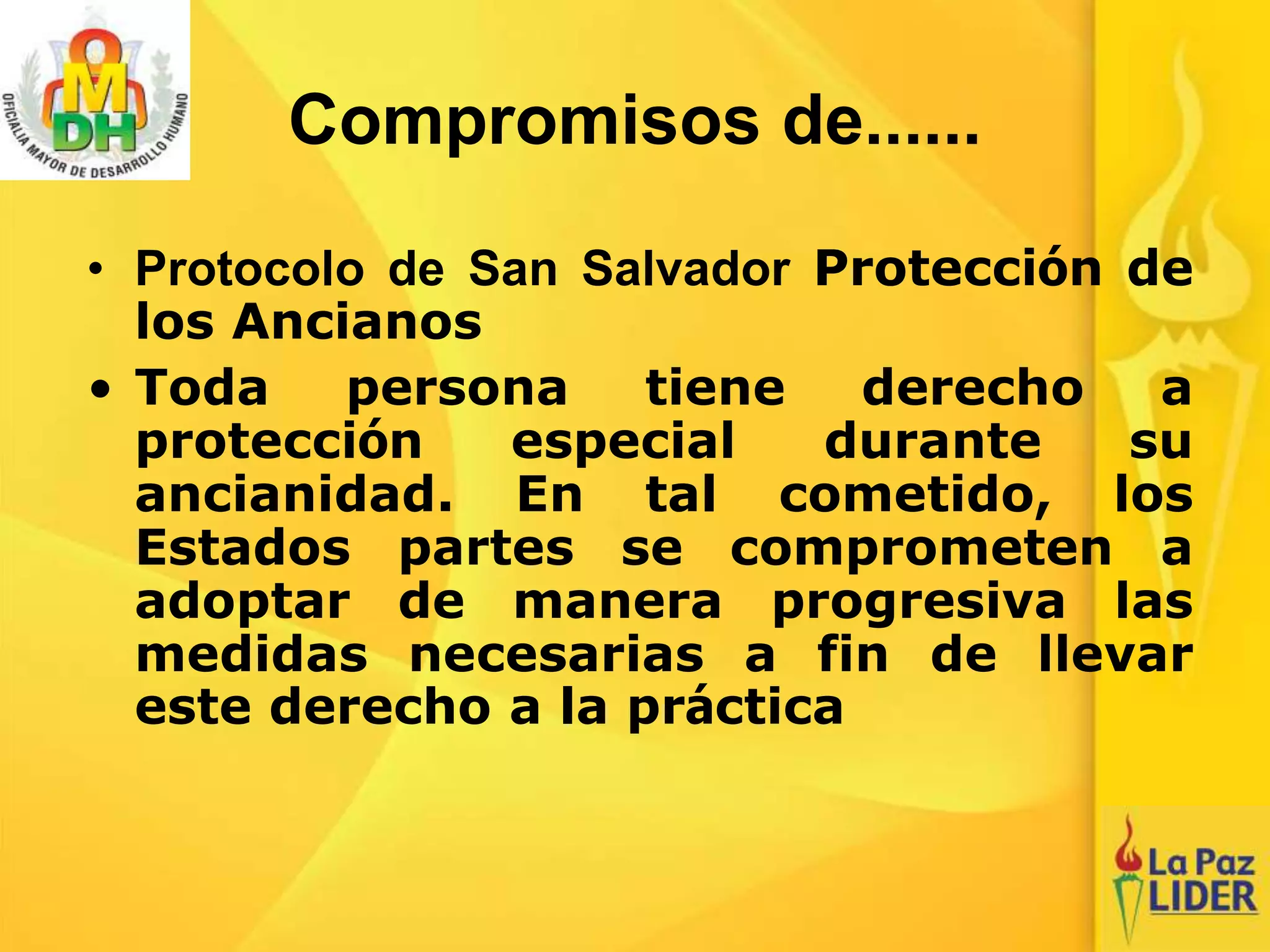 Compromisos de......
• Protocolo de San Salvador Protección de
los Ancianos
• Toda persona tiene derecho a
protección especial durante su
ancianidad. En tal cometido, los
Estados partes se comprometen a
adoptar de manera progresiva las
medidas necesarias a fin de llevar
este derecho a la práctica
 