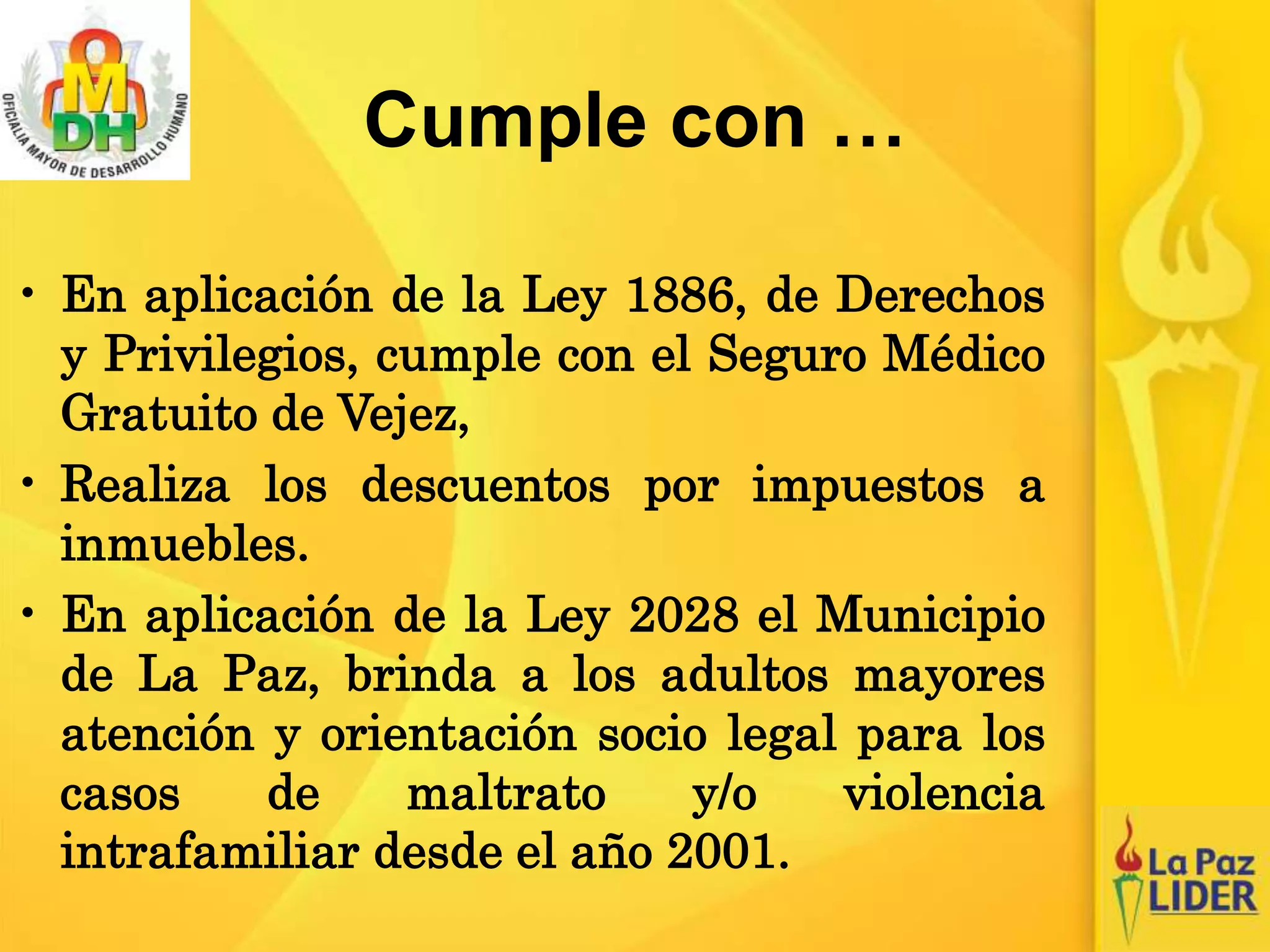 Cumple con …
• En aplicación de la Ley 1886, de Derechos
y Privilegios, cumple con el Seguro Médico
Gratuito de Vejez,
• Realiza los descuentos por impuestos a
inmuebles.
• En aplicación de la Ley 2028 el Municipio
de La Paz, brinda a los adultos mayores
atención y orientación socio legal para los
casos de maltrato y/o violencia
intrafamiliar desde el año 2001.
 