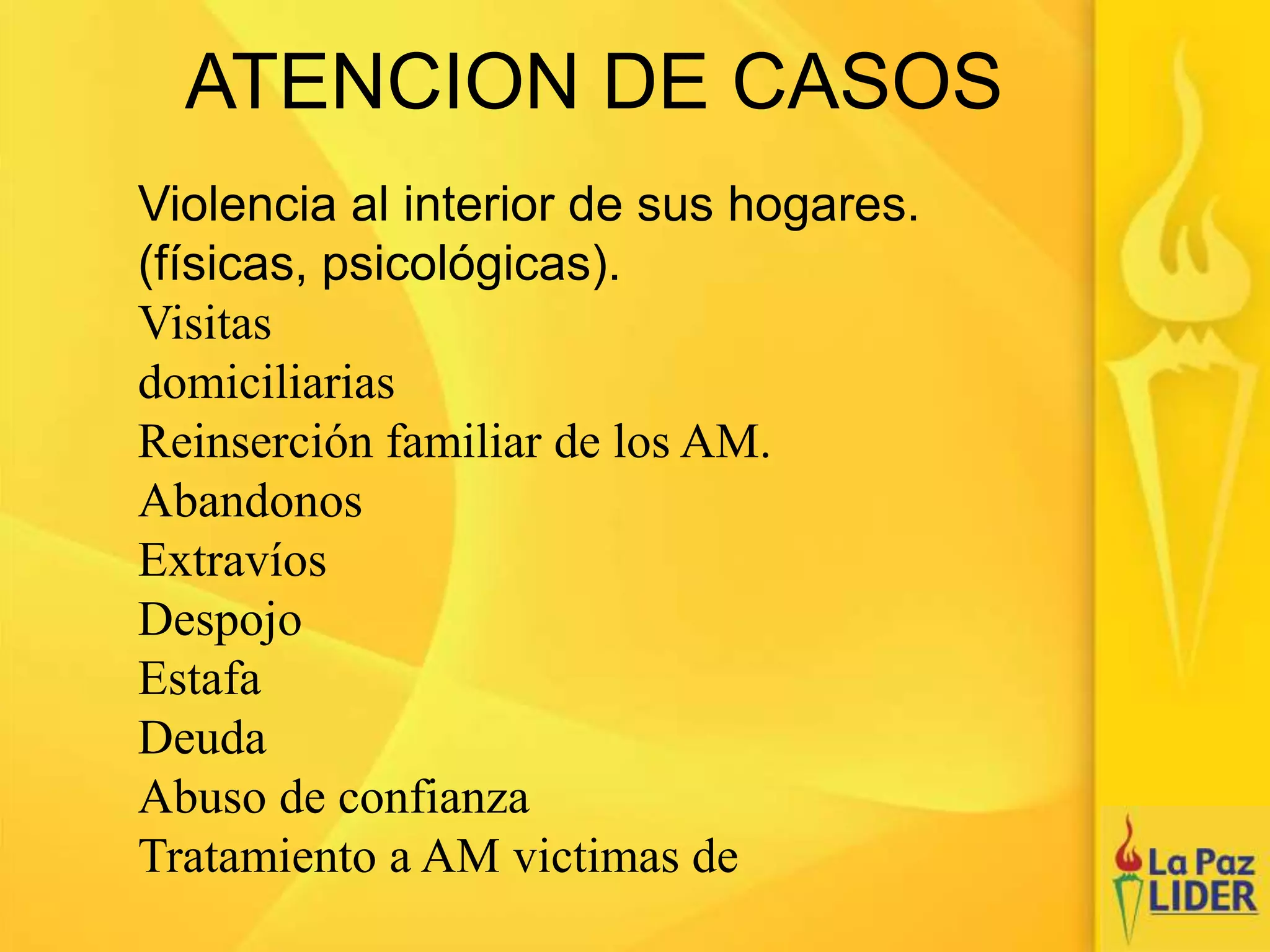 ATENCION DE CASOS
Violencia al interior de sus hogares.
(físicas, psicológicas).
Visitas
domiciliarias
Reinserción familiar de los AM.
Abandonos
Extravíos
Despojo
Estafa
Deuda
Abuso de confianza
Tratamiento a AM victimas de
 