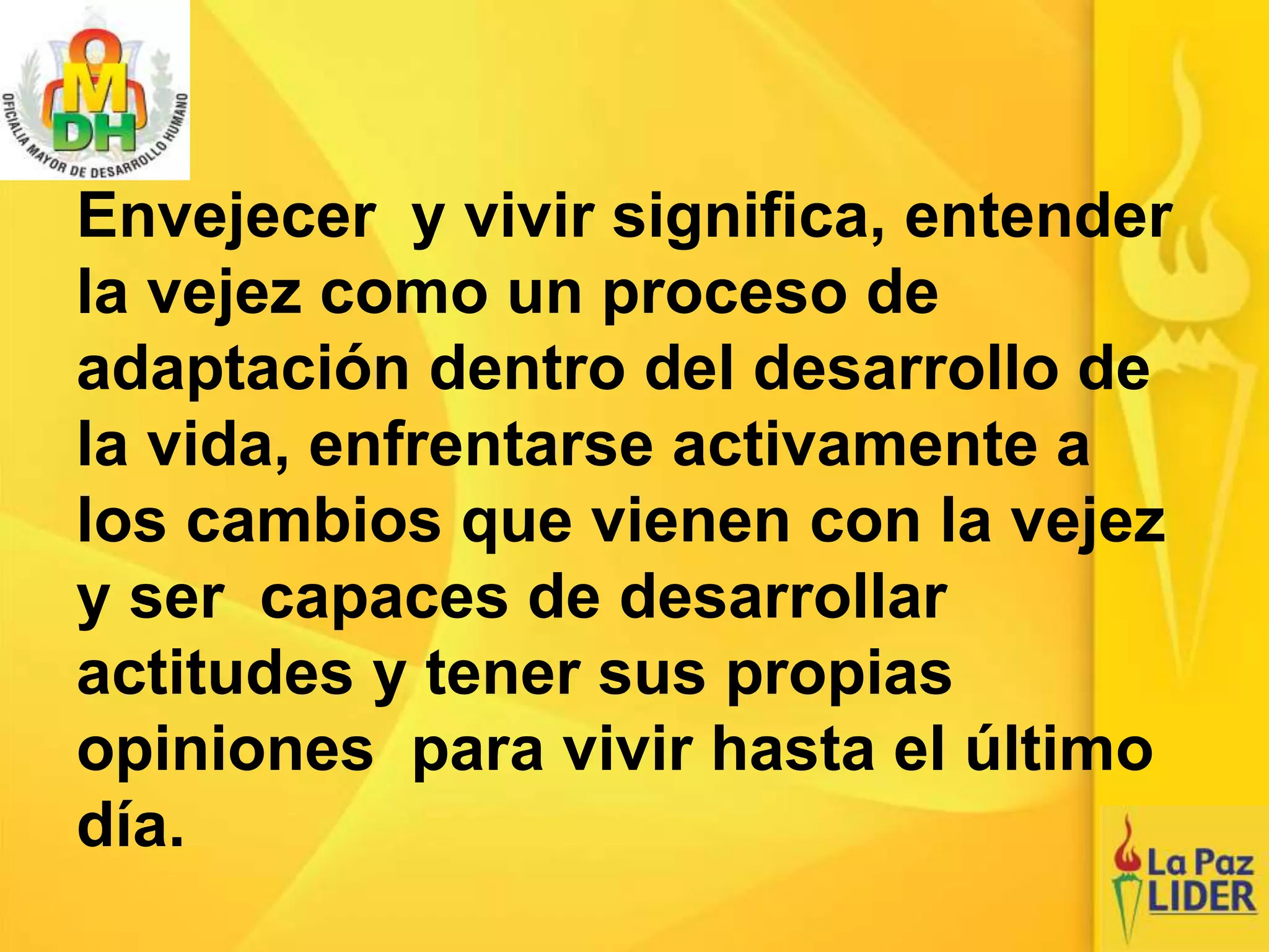 Envejecer y vivir significa, entender
la vejez como un proceso de
adaptación dentro del desarrollo de
la vida, enfrentarse activamente a
los cambios que vienen con la vejez
y ser capaces de desarrollar
actitudes y tener sus propias
opiniones para vivir hasta el último
día.
 