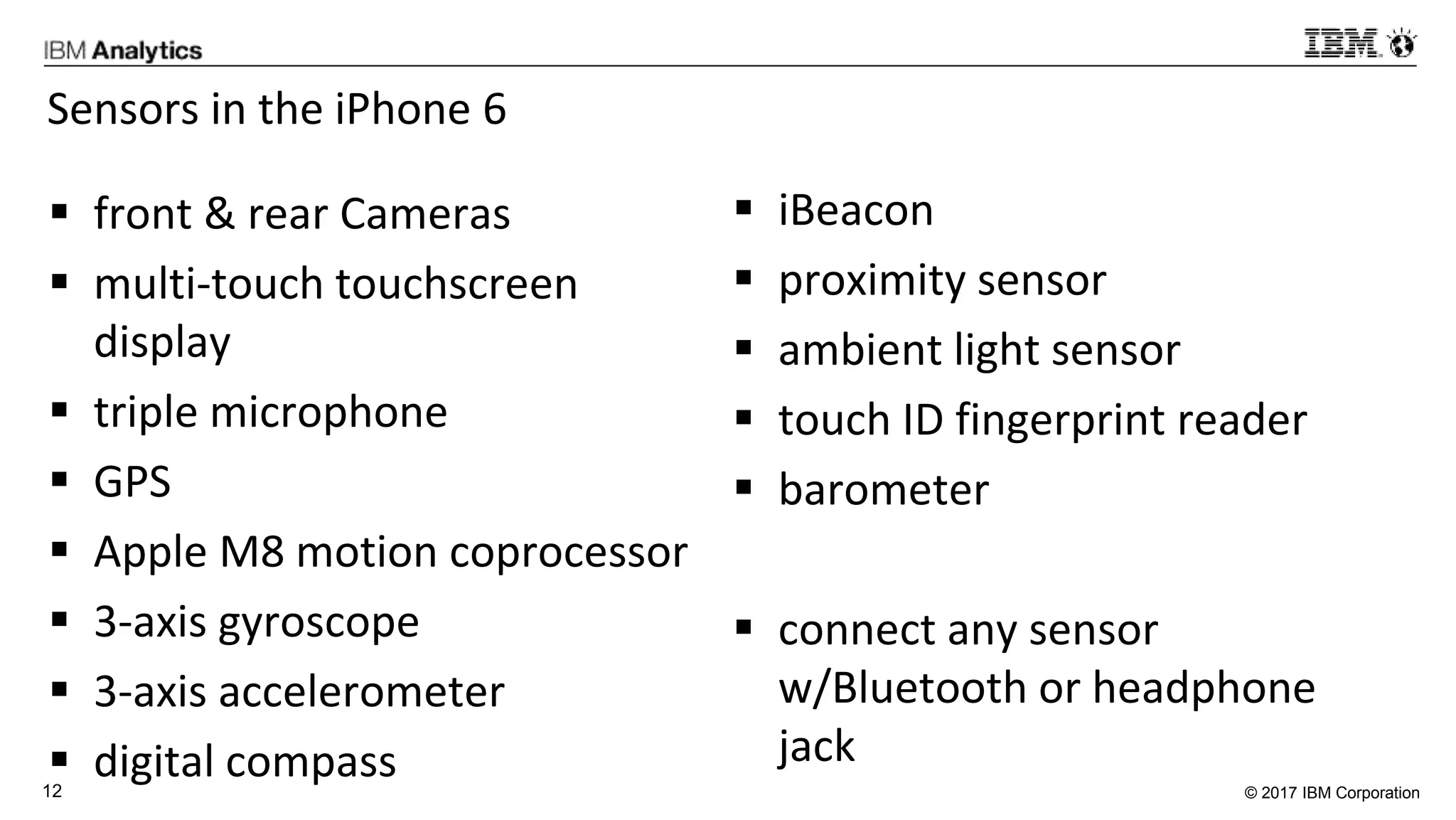 © 2017 IBM Corporation12
Sensors in the iPhone 6
 front & rear Cameras
 multi-touch touchscreen
display
 triple microphone
 GPS
 Apple M8 motion coprocessor
 3-axis gyroscope
 3-axis accelerometer
 digital compass
 iBeacon
 proximity sensor
 ambient light sensor
 touch ID fingerprint reader
 barometer
 connect any sensor
w/Bluetooth or headphone
jack
 