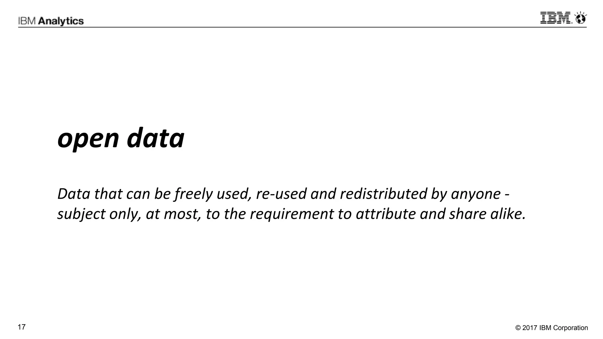 © 2017 IBM Corporation17
open data
Data that can be freely used, re-used and redistributed by anyone -
subject only, at most, to the requirement to attribute and share alike.
 