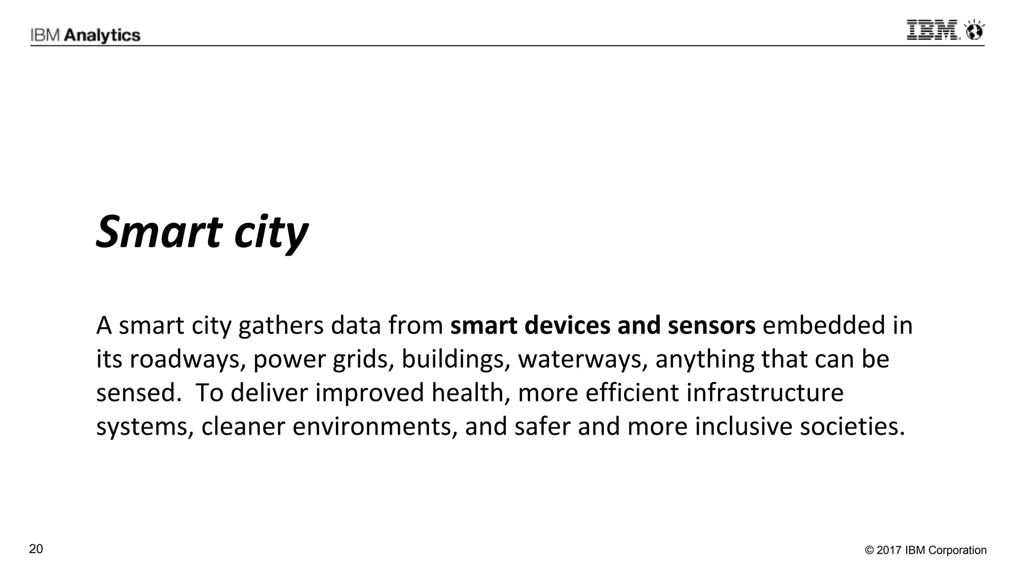 © 2017 IBM Corporation20
Smart city
A smart city gathers data from smart devices and sensors embedded in
its roadways, power grids, buildings, waterways, anything that can be
sensed. To deliver improved health, more efficient infrastructure
systems, cleaner environments, and safer and more inclusive societies.
 