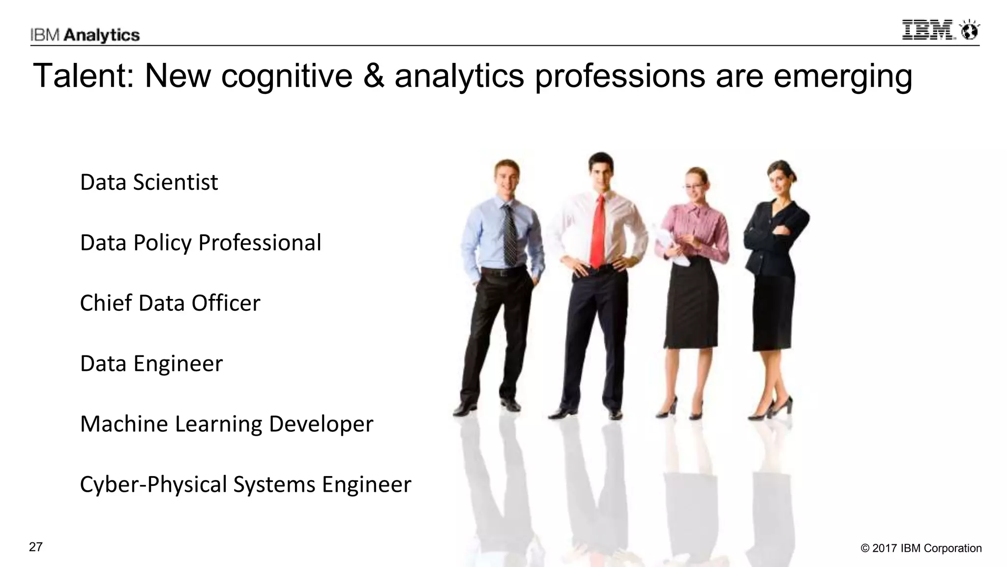 © 2017 IBM Corporation27
Talent: New cognitive & analytics professions are emerging
Data Scientist
Data Policy Professional
Chief Data Officer
Data Engineer
Machine Learning Developer
Cyber-Physical Systems Engineer
 