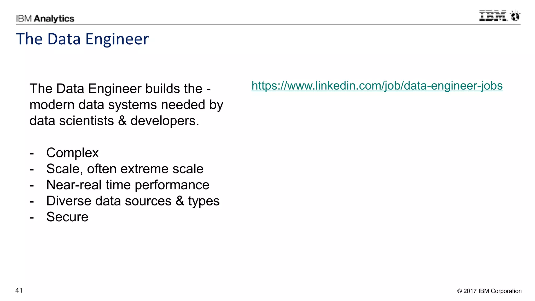 © 2017 IBM Corporation41
The Data Engineer
https://www.linkedin.com/job/data-engineer-jobsThe Data Engineer builds the -
modern data systems needed by
data scientists & developers.
- Complex
- Scale, often extreme scale
- Near-real time performance
- Diverse data sources & types
- Secure
 