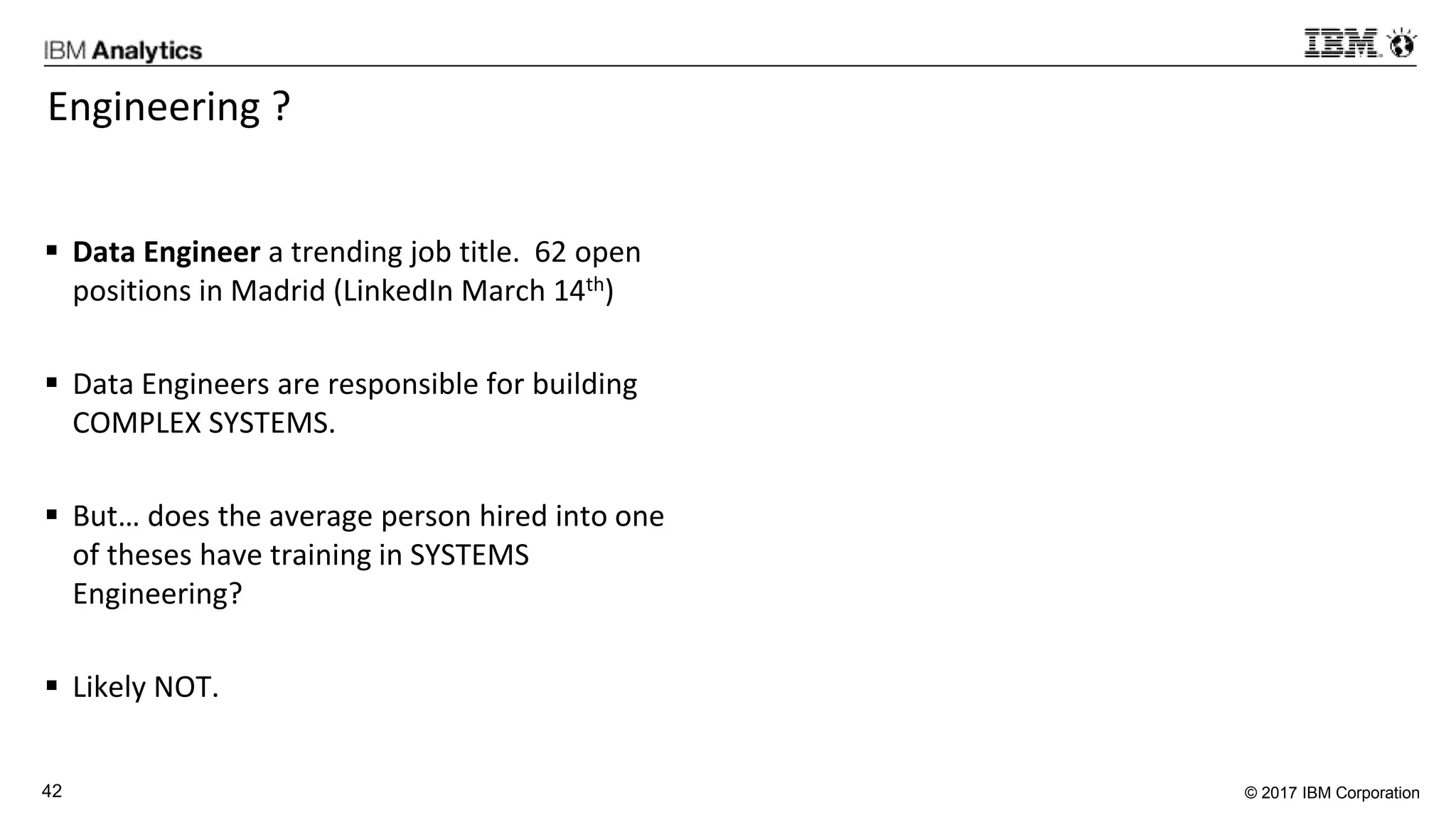 © 2017 IBM Corporation42
Engineering ?
 Data Engineer a trending job title. 62 open
positions in Madrid (LinkedIn March 14th)
 Data Engineers are responsible for building
COMPLEX SYSTEMS.
 But… does the average person hired into one
of theses have training in SYSTEMS
Engineering?
 Likely NOT.
 