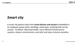 © 2017 IBM Corporation20
Smart city
A smart city gathers data from smart devices and sensors embedded in
its roadways, power grids, buildings, waterways, anything that can be
sensed. To deliver improved health, more efficient infrastructure
systems, cleaner environments, and safer and more inclusive societies.
 