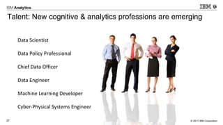 © 2017 IBM Corporation27
Talent: New cognitive & analytics professions are emerging
Data Scientist
Data Policy Professional
Chief Data Officer
Data Engineer
Machine Learning Developer
Cyber-Physical Systems Engineer
 