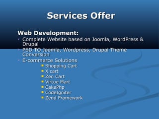 Services OfferServices Offer
Web Development:Web Development:
 Complete Website based on Joomla, WordPress &Complete Website based on Joomla, WordPress &
DrupalDrupal
 PSD TO Joomla, Wordpress, Drupal ThemePSD TO Joomla, Wordpress, Drupal Theme
ConversionConversion
 E-commerce SolutionsE-commerce Solutions
 Shopping CartShopping Cart
 X cartX cart
 Zen CartZen Cart
 Virtue MartVirtue Mart
 CakePhpCakePhp
 CodeIgniterCodeIgniter
 Zend FrameworkZend Framework
 