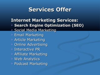 Services OfferServices Offer
Internet Marketing Services:Internet Marketing Services:
 Search Engine Optimization (SEO)Search Engine Optimization (SEO)
 Social Media MarketingSocial Media Marketing
 Email MarketingEmail Marketing
 Article MarketingArticle Marketing
 Online AdvertisingOnline Advertising
 Interactive PRInteractive PR
 Affiliate MarketingAffiliate Marketing
 Web AnalyticsWeb Analytics
 Podcast MarketingPodcast Marketing
 