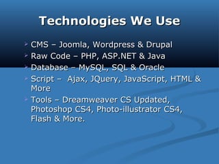 Technologies We UseTechnologies We Use
 CMS – Joomla, Wordpress & DrupalCMS – Joomla, Wordpress & Drupal
 Raw Code – PHP, ASP.NET & JavaRaw Code – PHP, ASP.NET & Java
 Database – MySQL, SQL & OracleDatabase – MySQL, SQL & Oracle
 Script – Ajax, JQuery, JavaScript, HTML &Script – Ajax, JQuery, JavaScript, HTML &
MoreMore
 Tools – Dreamweaver CS Updated,Tools – Dreamweaver CS Updated,
Photoshop CS4, Photo-illustrator CS4,Photoshop CS4, Photo-illustrator CS4,
Flash & More.Flash & More.
 