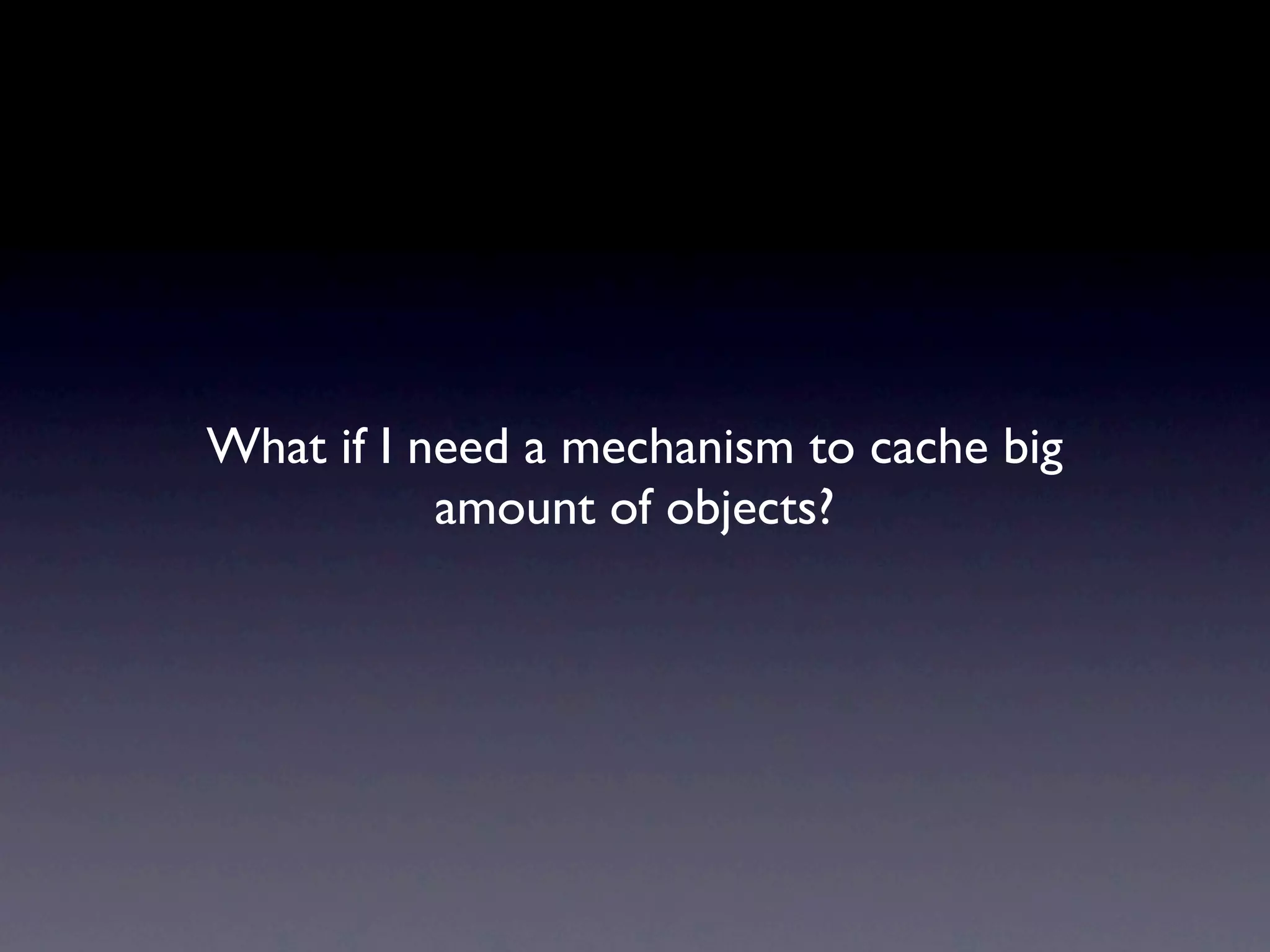 What if I need a mechanism to cache big
           amount of objects?
 