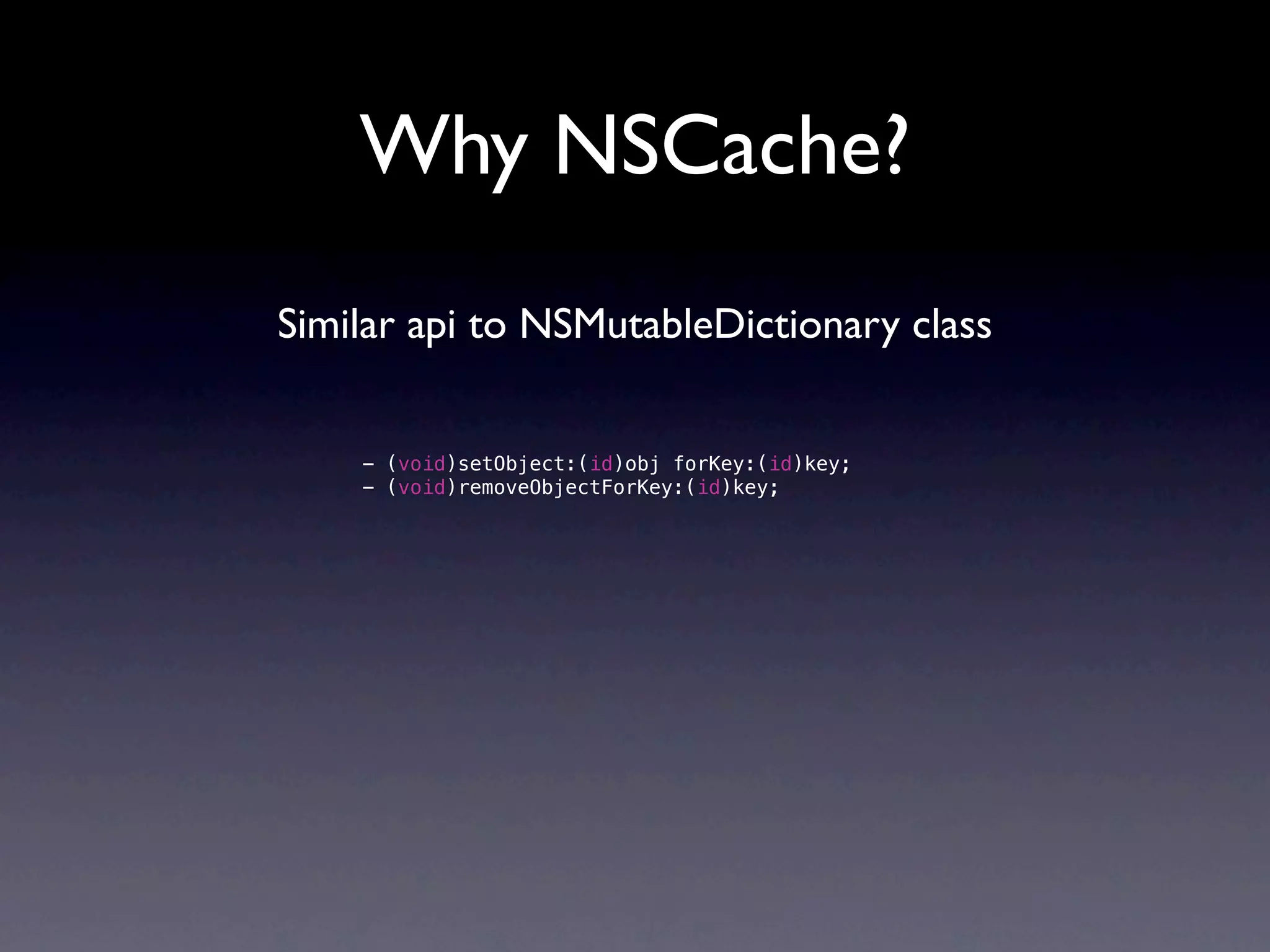 Why NSCache?
Similar api to NSMutableDictionary class


    - (void)setObject:(id)obj forKey:(id)key;
    - (void)removeObjectForKey:(id)key;
 