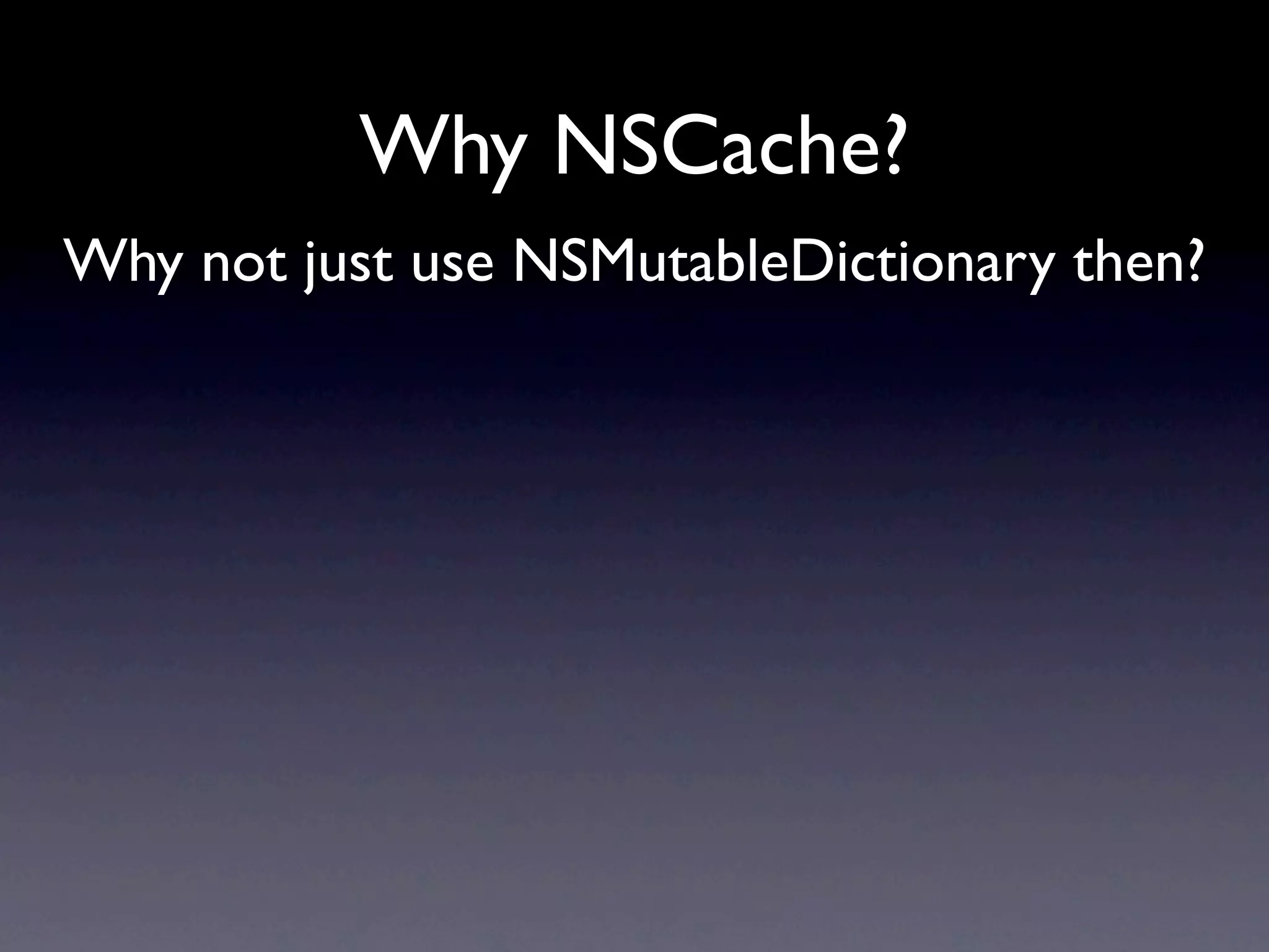 Why NSCache?
Why not just use NSMutableDictionary then?
 