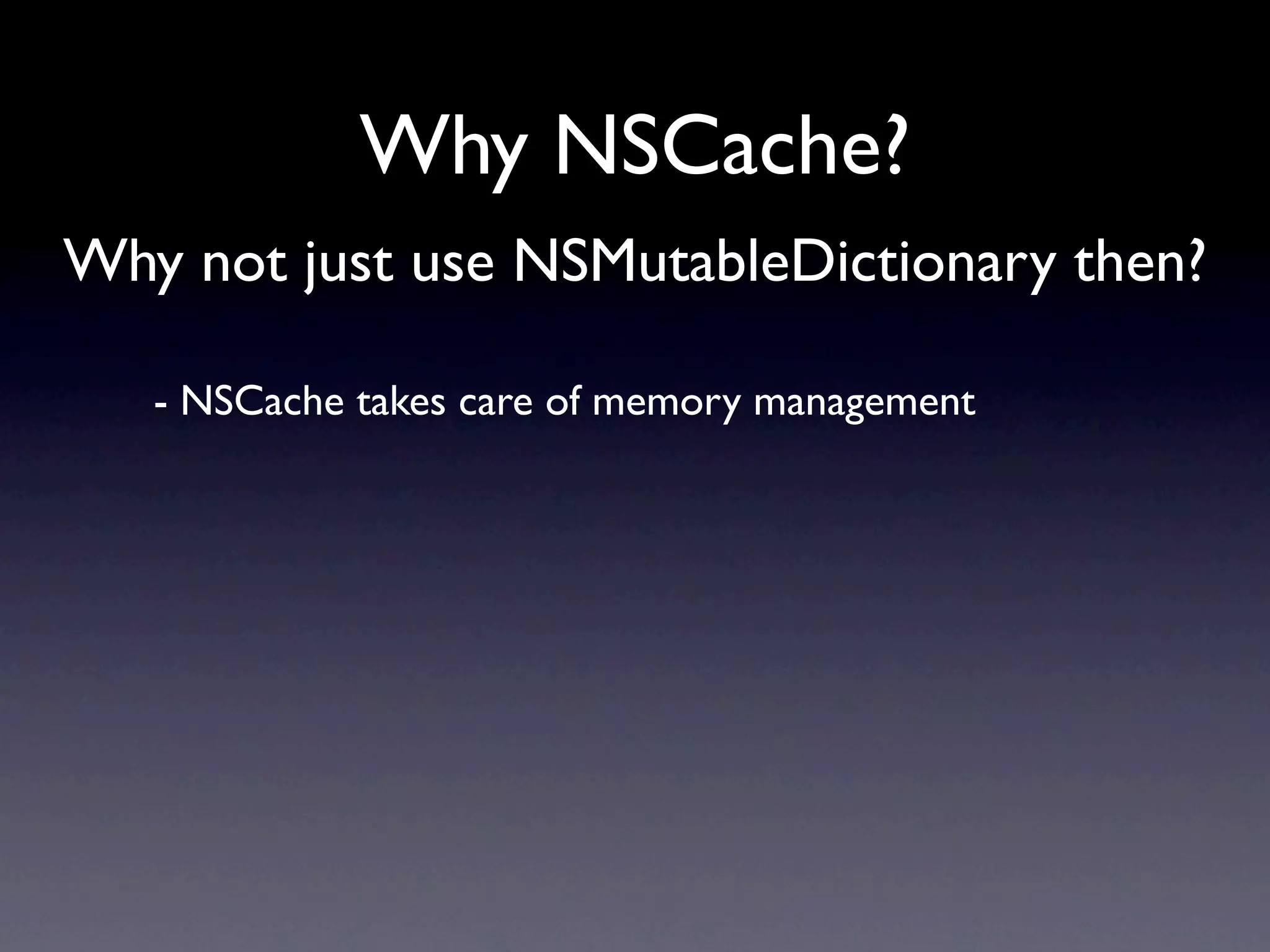 Why NSCache?
Why not just use NSMutableDictionary then?

   - NSCache takes care of memory management
 