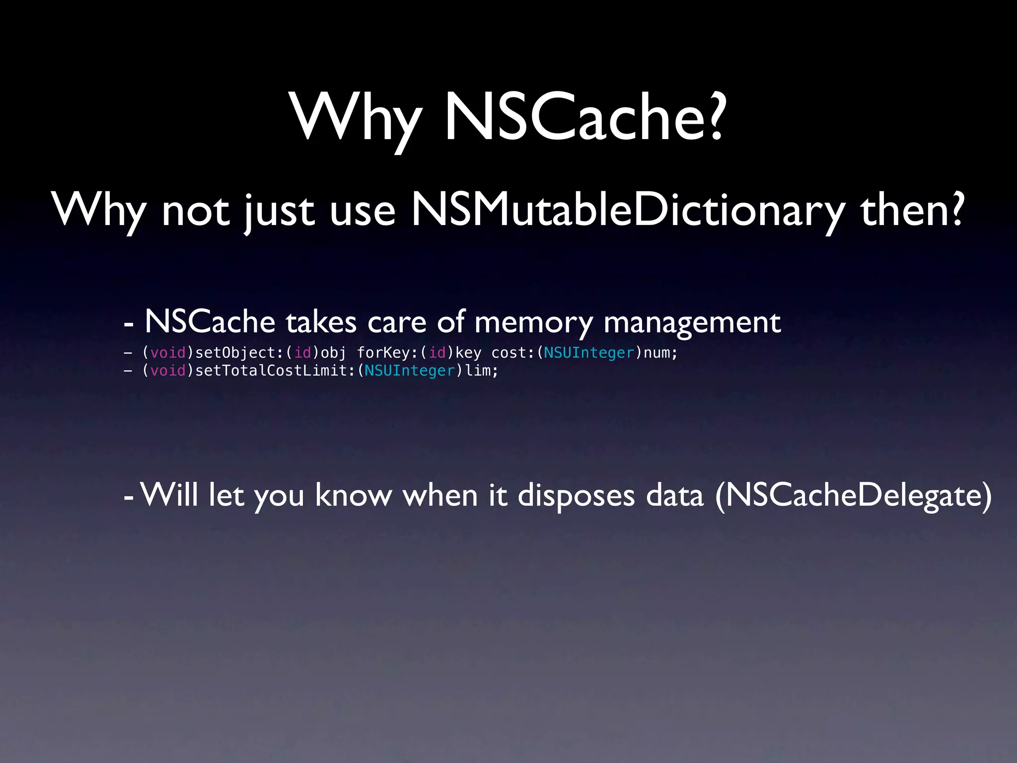 Why NSCache?
Why not just use NSMutableDictionary then?

   - NSCache takes care of memory management
   - (void)setObject:(id)obj forKey:(id)key cost:(NSUInteger)num;
   - (void)setTotalCostLimit:(NSUInteger)lim;




   - Will let you know when it disposes data (NSCacheDelegate)
 