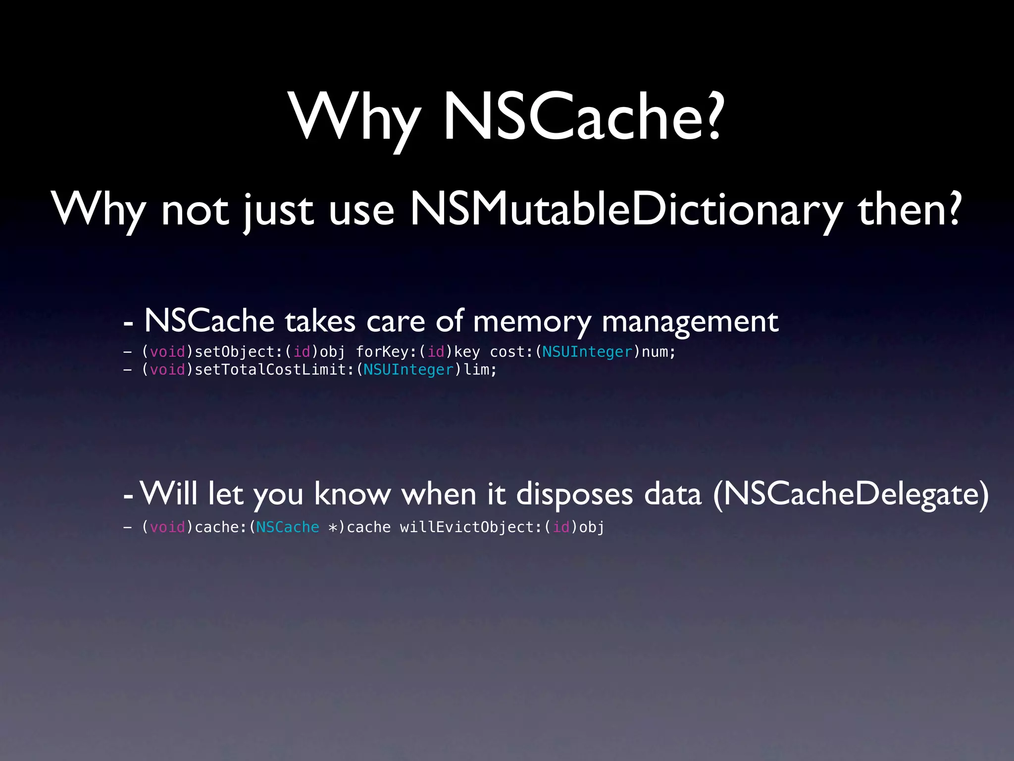 Why NSCache?
Why not just use NSMutableDictionary then?

   - NSCache takes care of memory management
   - (void)setObject:(id)obj forKey:(id)key cost:(NSUInteger)num;
   - (void)setTotalCostLimit:(NSUInteger)lim;




   - Will let you know when it disposes data (NSCacheDelegate)
   - (void)cache:(NSCache *)cache willEvictObject:(id)obj
 