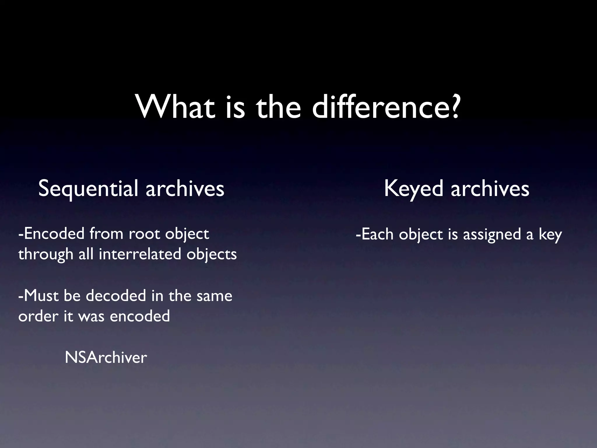 What is the difference?

  Sequential archives                  Keyed archives
-Encoded from root object          -Each object is assigned a key
through all interrelated objects

-Must be decoded in the same
order it was encoded

      NSArchiver
 