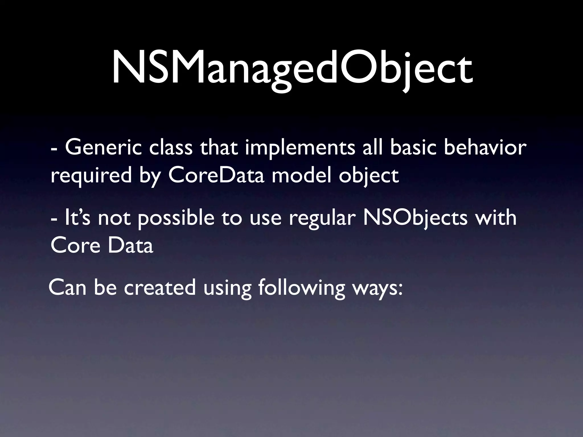 NSManagedObject
- Generic class that implements all basic behavior
required by CoreData model object
- It’s not possible to use regular NSObjects with
Core Data
Can be created using following ways:
 