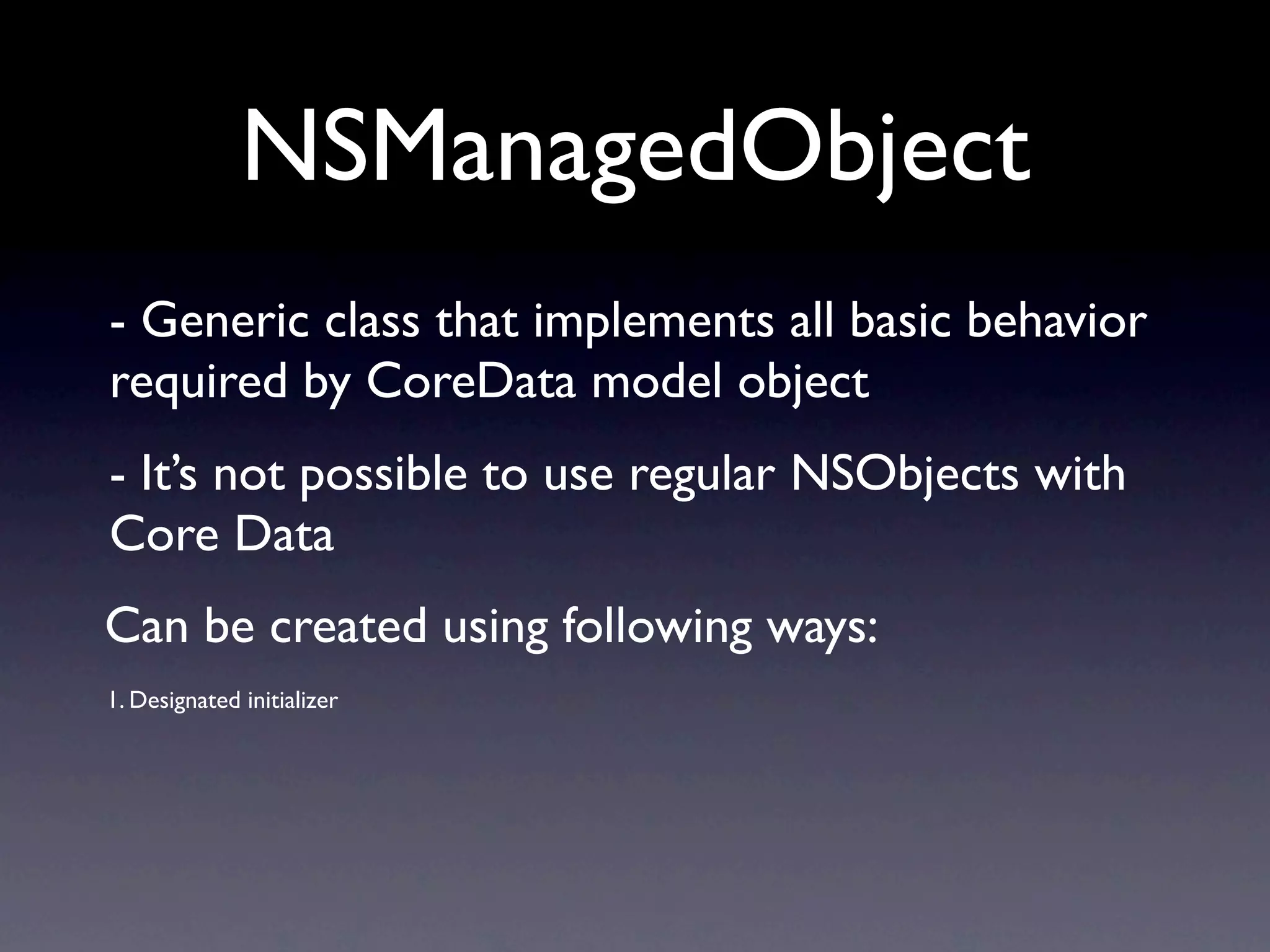 NSManagedObject
- Generic class that implements all basic behavior
required by CoreData model object
- It’s not possible to use regular NSObjects with
Core Data
Can be created using following ways:
1. Designated initializer
 