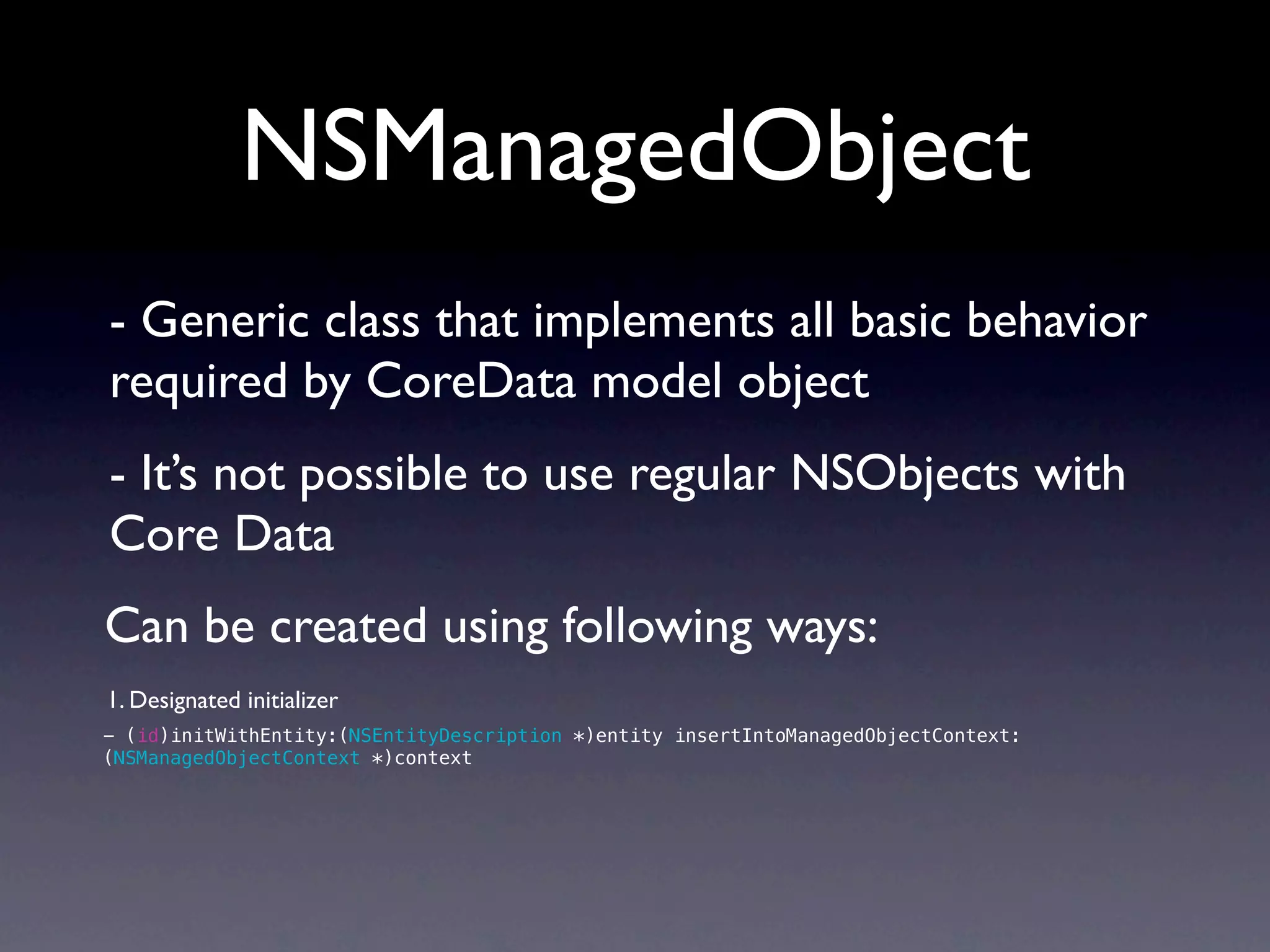 NSManagedObject
- Generic class that implements all basic behavior
required by CoreData model object
- It’s not possible to use regular NSObjects with
Core Data
Can be created using following ways:
1. Designated initializer
- (id)initWithEntity:(NSEntityDescription *)entity insertIntoManagedObjectContext:
(NSManagedObjectContext *)context
 