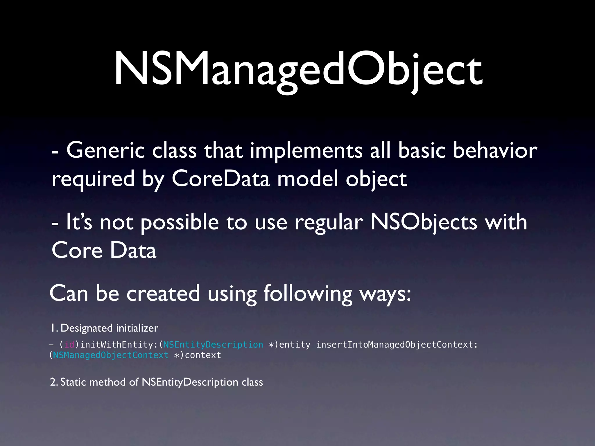 NSManagedObject
- Generic class that implements all basic behavior
required by CoreData model object
- It’s not possible to use regular NSObjects with
Core Data
Can be created using following ways:
1. Designated initializer
- (id)initWithEntity:(NSEntityDescription *)entity insertIntoManagedObjectContext:
(NSManagedObjectContext *)context


2. Static method of NSEntityDescription class
 