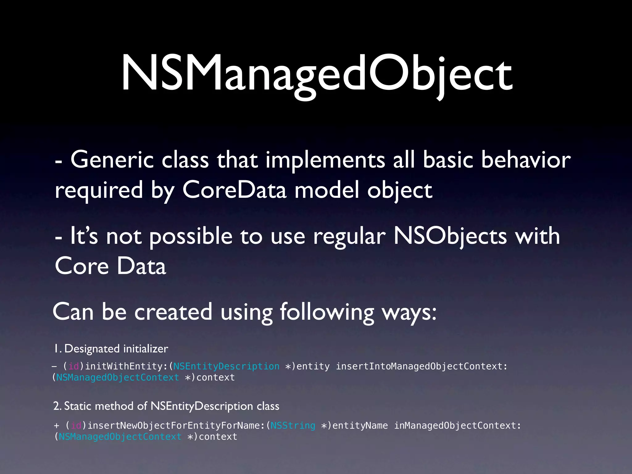 NSManagedObject
- Generic class that implements all basic behavior
required by CoreData model object
- It’s not possible to use regular NSObjects with
Core Data
Can be created using following ways:
1. Designated initializer
- (id)initWithEntity:(NSEntityDescription *)entity insertIntoManagedObjectContext:
(NSManagedObjectContext *)context


2. Static method of NSEntityDescription class
+ (id)insertNewObjectForEntityForName:(NSString *)entityName inManagedObjectContext:
(NSManagedObjectContext *)context
 