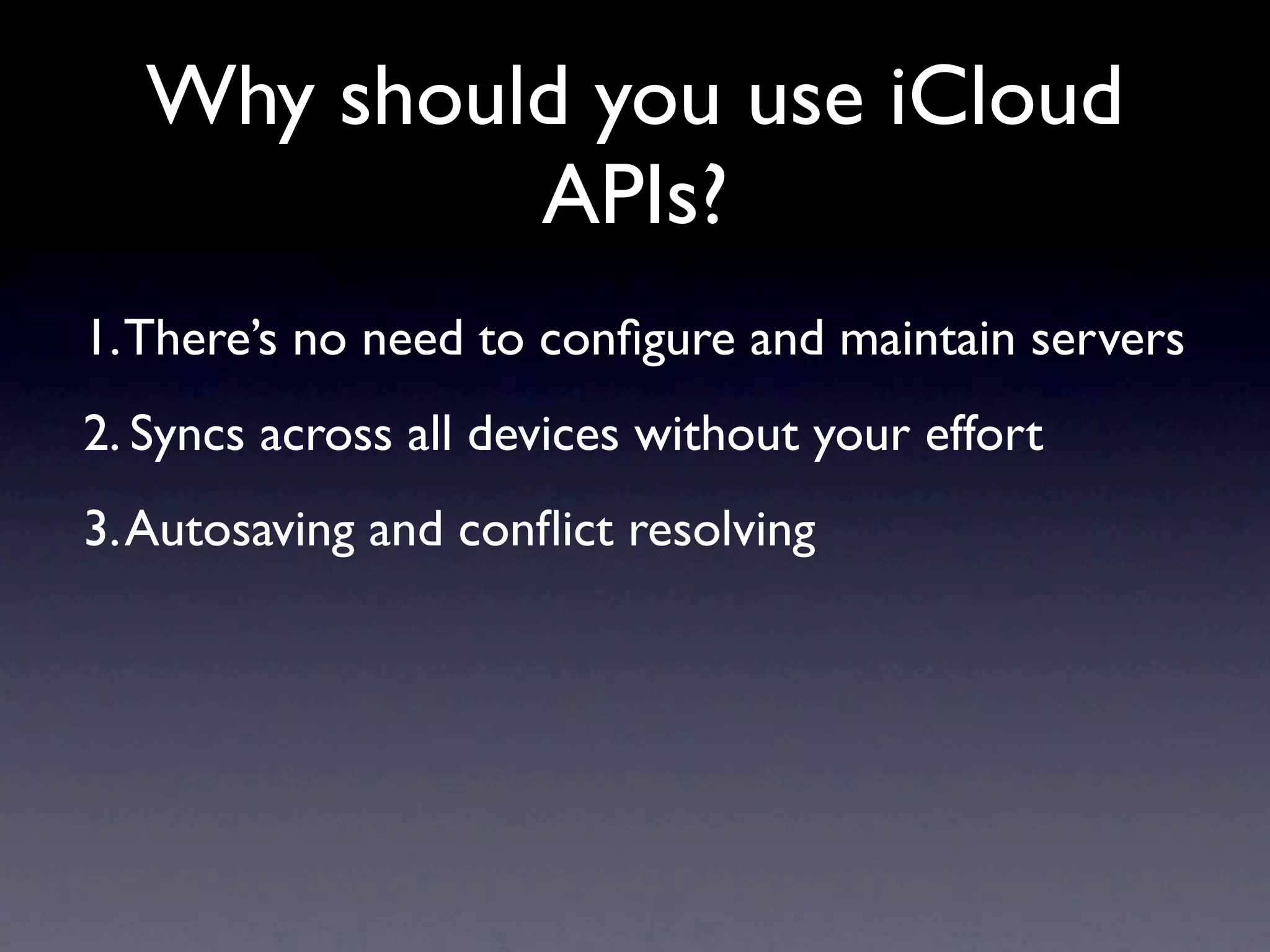 Why should you use iCloud
            APIs?
1. There’s no need to conﬁgure and maintain servers
2. Syncs across all devices without your effort
3. Autosaving and conﬂict resolving
 