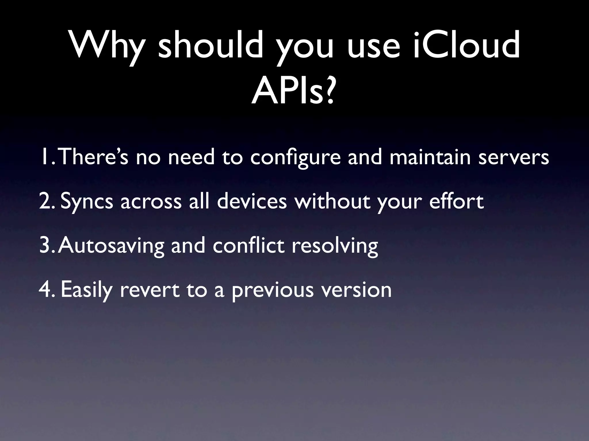 Why should you use iCloud
            APIs?
1. There’s no need to conﬁgure and maintain servers
2. Syncs across all devices without your effort
3. Autosaving and conﬂict resolving
4. Easily revert to a previous version
 