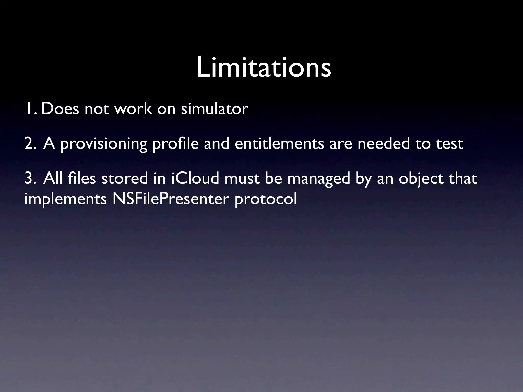 Limitations
1. Does not work on simulator
2. A provisioning proﬁle and entitlements are needed to test
3. All ﬁles stored in iCloud must be managed by an object that
implements NSFilePresenter protocol
 