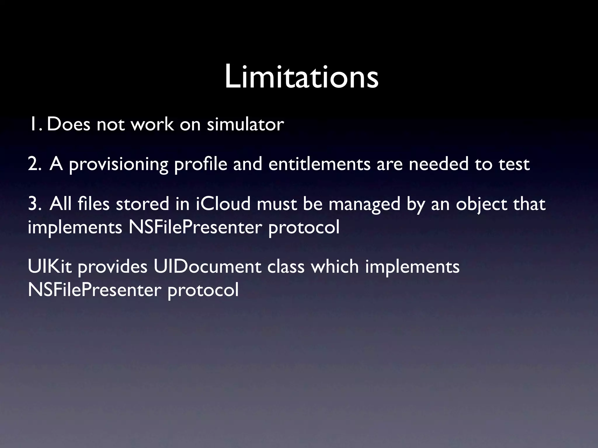 Limitations
1. Does not work on simulator
2. A provisioning proﬁle and entitlements are needed to test
3. All ﬁles stored in iCloud must be managed by an object that
implements NSFilePresenter protocol
UIKit provides UIDocument class which implements
NSFilePresenter protocol
 