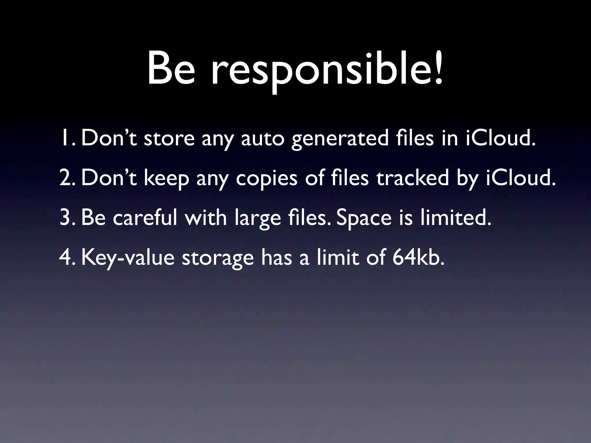 Be responsible!
1. Don’t store any auto generated ﬁles in iCloud.
2. Don’t keep any copies of ﬁles tracked by iCloud.
3. Be careful with large ﬁles. Space is limited.
4. Key-value storage has a limit of 64kb.
 