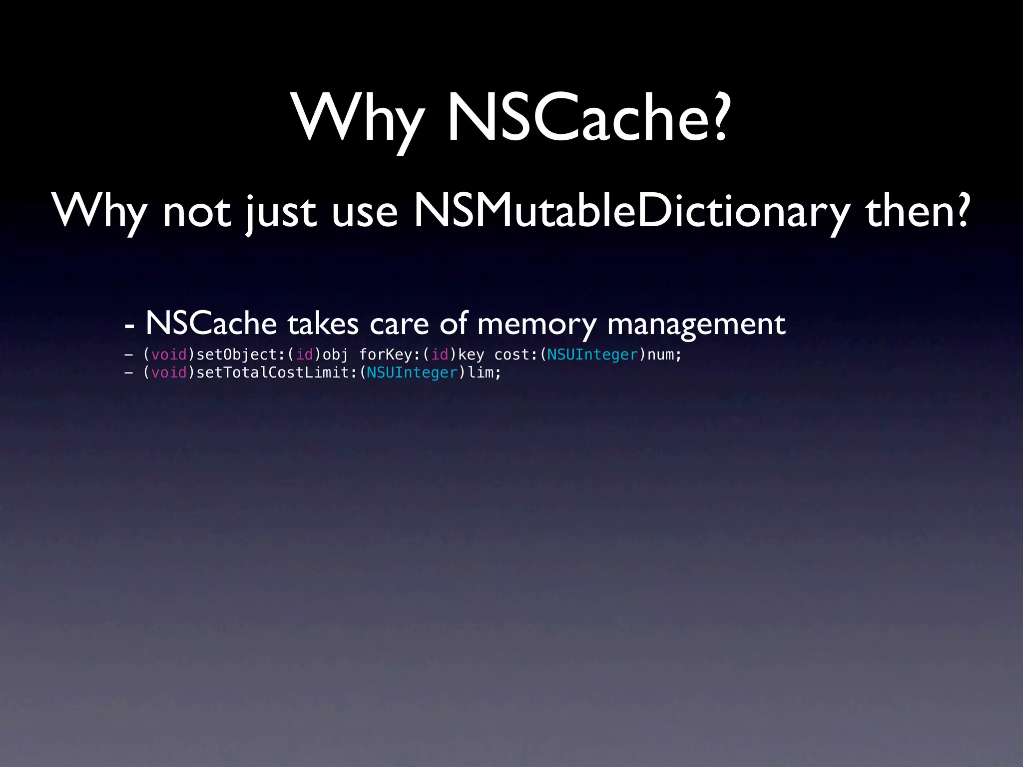 Why NSCache?
Why not just use NSMutableDictionary then?

   - NSCache takes care of memory management
   - (void)setObject:(id)obj forKey:(id)key cost:(NSUInteger)num;
   - (void)setTotalCostLimit:(NSUInteger)lim;
 