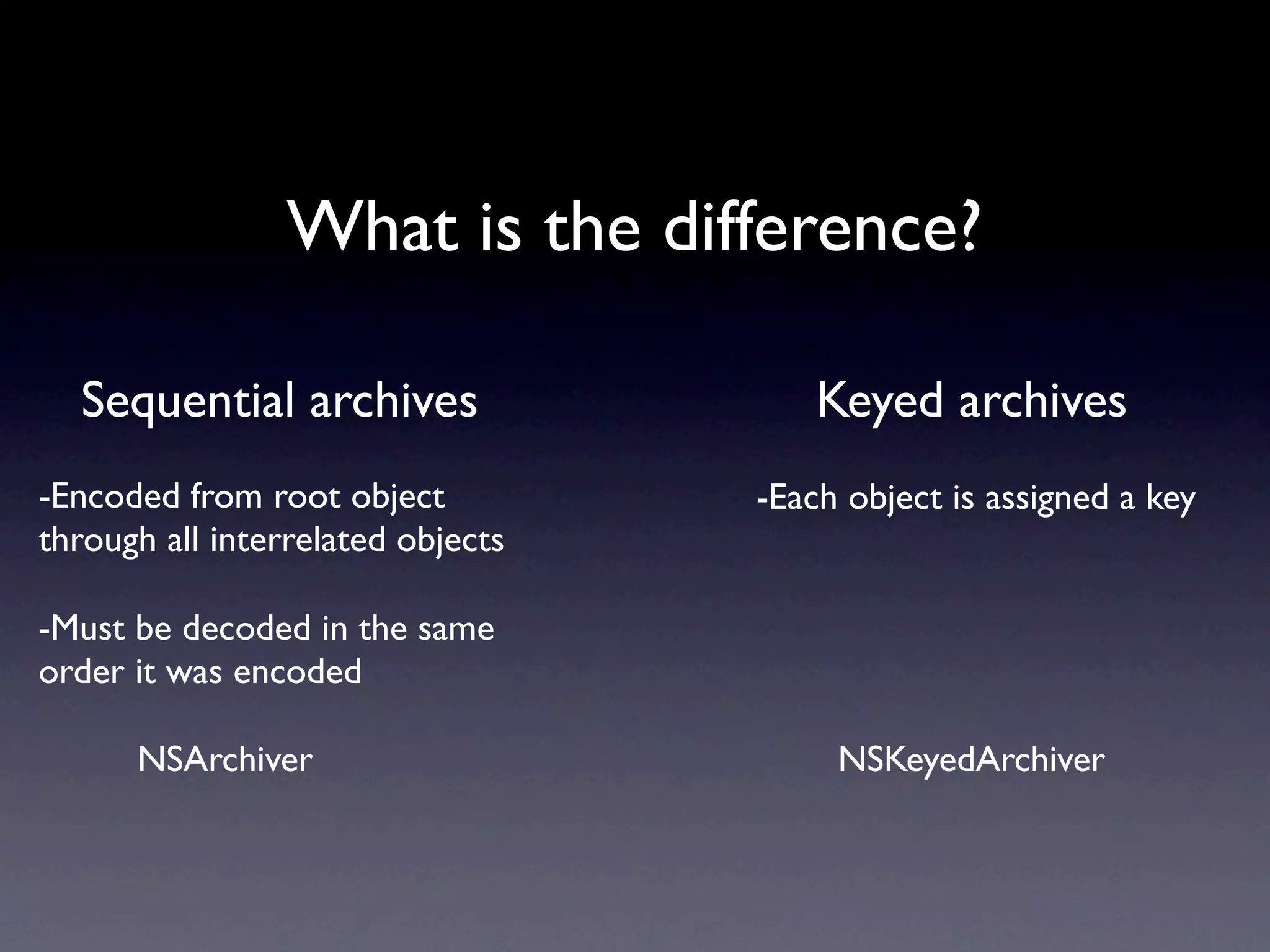 What is the difference?

  Sequential archives                  Keyed archives
-Encoded from root object          -Each object is assigned a key
through all interrelated objects

-Must be decoded in the same
order it was encoded

      NSArchiver                        NSKeyedArchiver
 