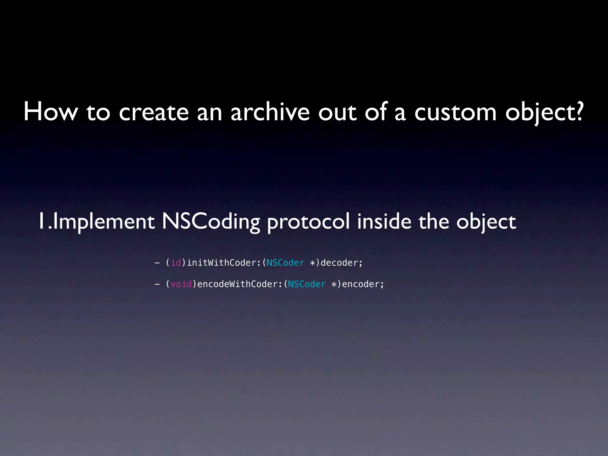 How to create an archive out of a custom object?


 1.Implement NSCoding protocol inside the object
            - (id)initWithCoder:(NSCoder *)decoder;

            - (void)encodeWithCoder:(NSCoder *)encoder;
 