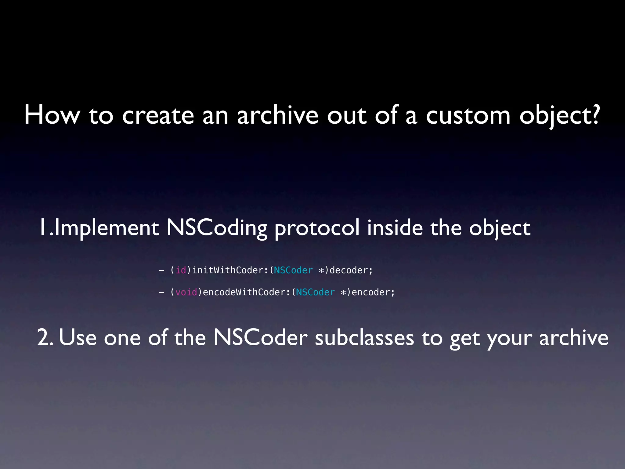 How to create an archive out of a custom object?


 1.Implement NSCoding protocol inside the object
            - (id)initWithCoder:(NSCoder *)decoder;

            - (void)encodeWithCoder:(NSCoder *)encoder;




 2. Use one of the NSCoder subclasses to get your archive
 